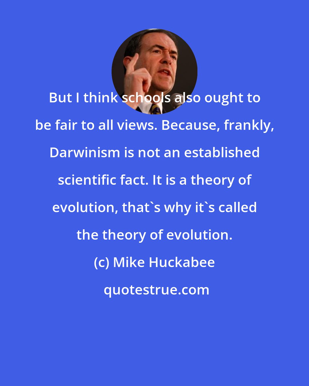 Mike Huckabee: But I think schools also ought to be fair to all views. Because, frankly, Darwinism is not an established scientific fact. It is a theory of evolution, that's why it's called the theory of evolution.