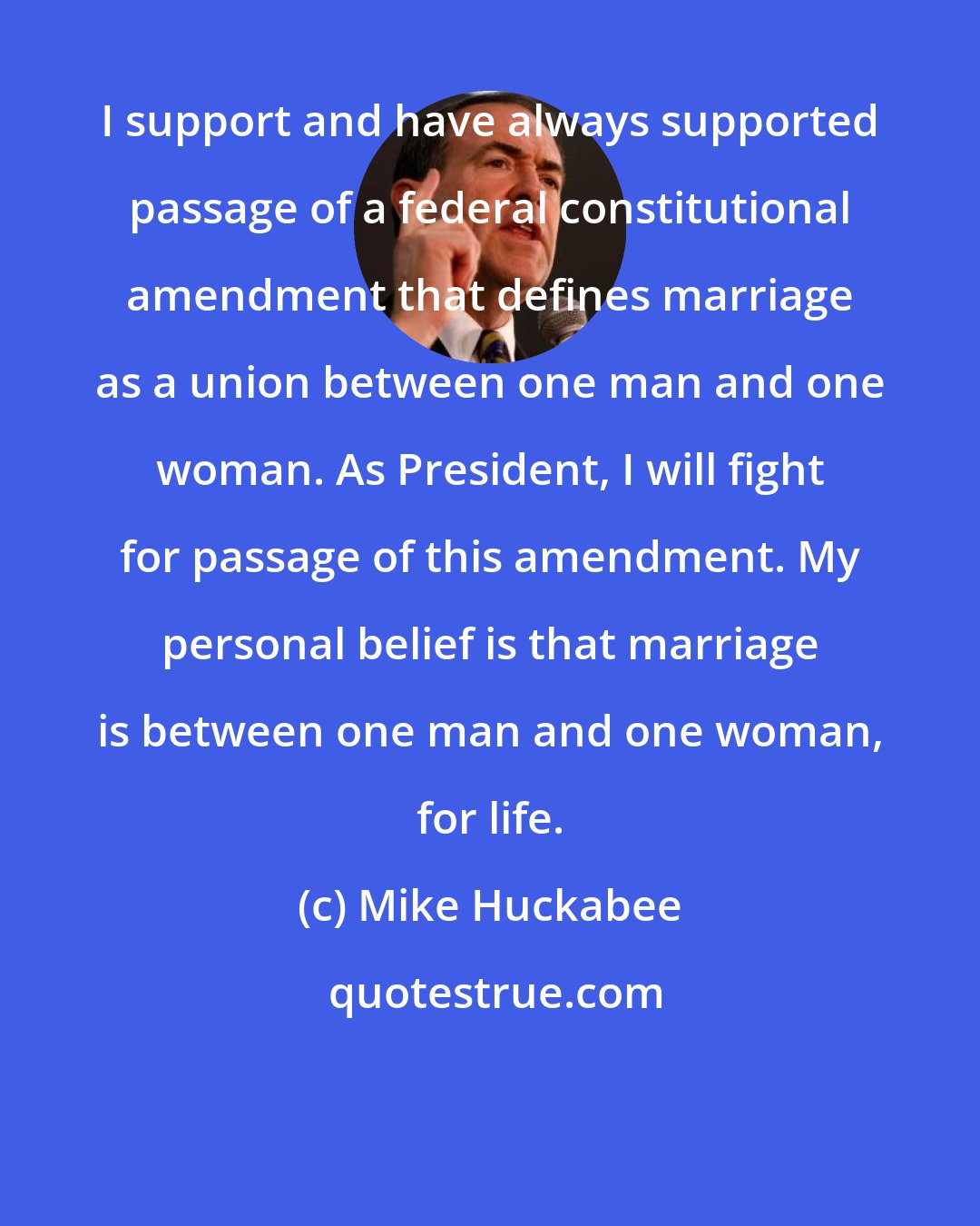 Mike Huckabee: I support and have always supported passage of a federal constitutional amendment that defines marriage as a union between one man and one woman. As President, I will fight for passage of this amendment. My personal belief is that marriage is between one man and one woman, for life.