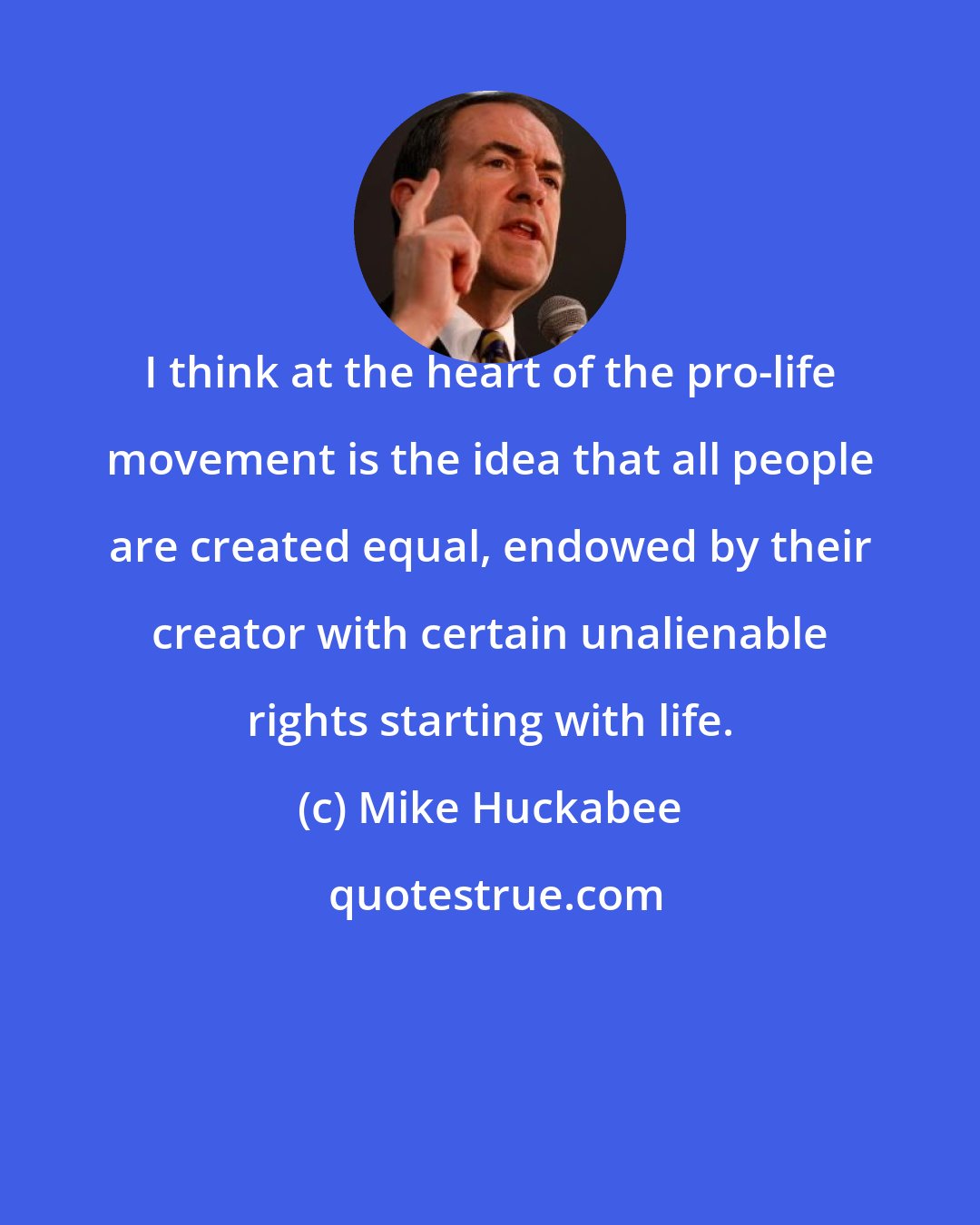 Mike Huckabee: I think at the heart of the pro-life movement is the idea that all people are created equal, endowed by their creator with certain unalienable rights starting with life.