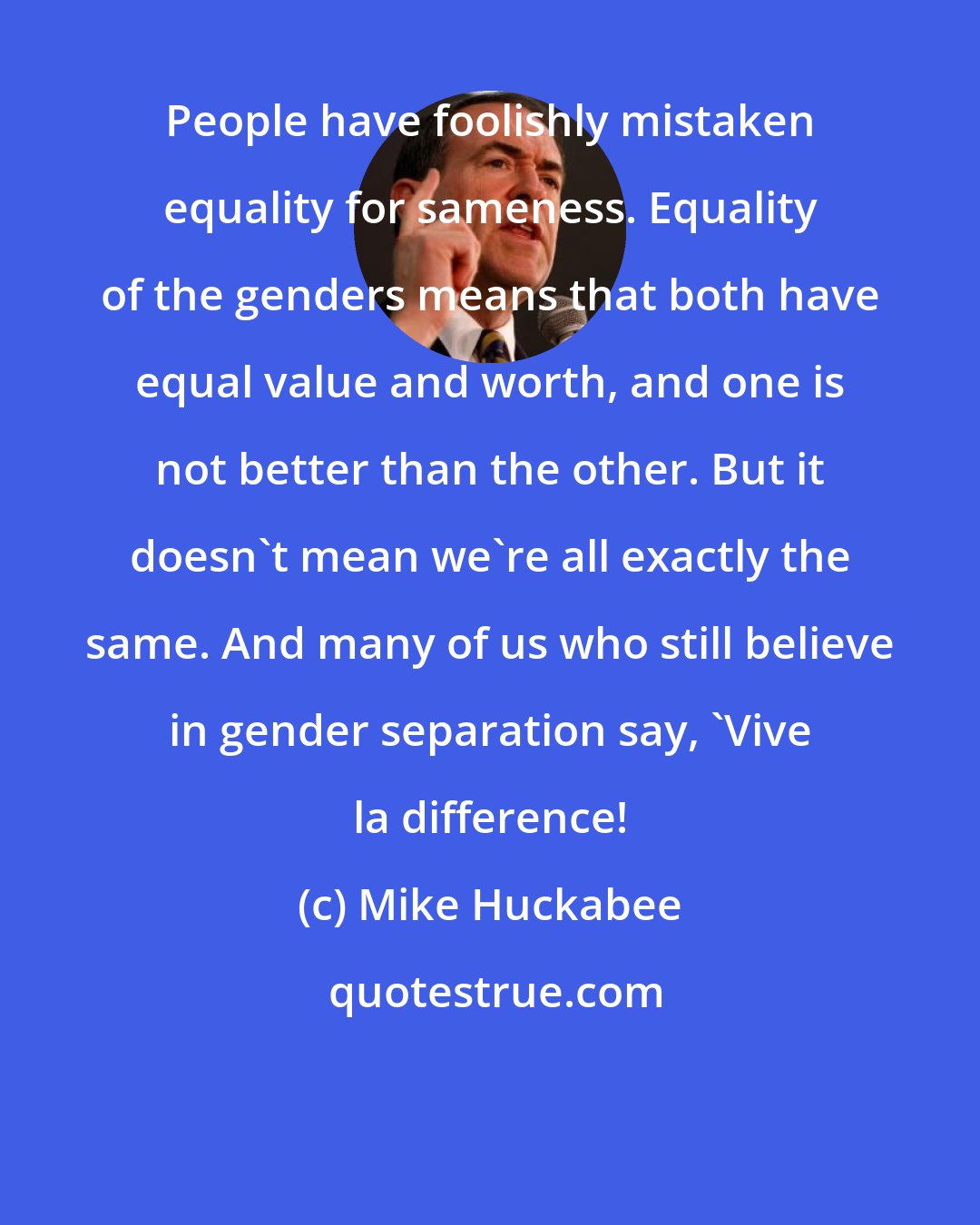 Mike Huckabee: People have foolishly mistaken equality for sameness. Equality of the genders means that both have equal value and worth, and one is not better than the other. But it doesn't mean we're all exactly the same. And many of us who still believe in gender separation say, 'Vive la difference!