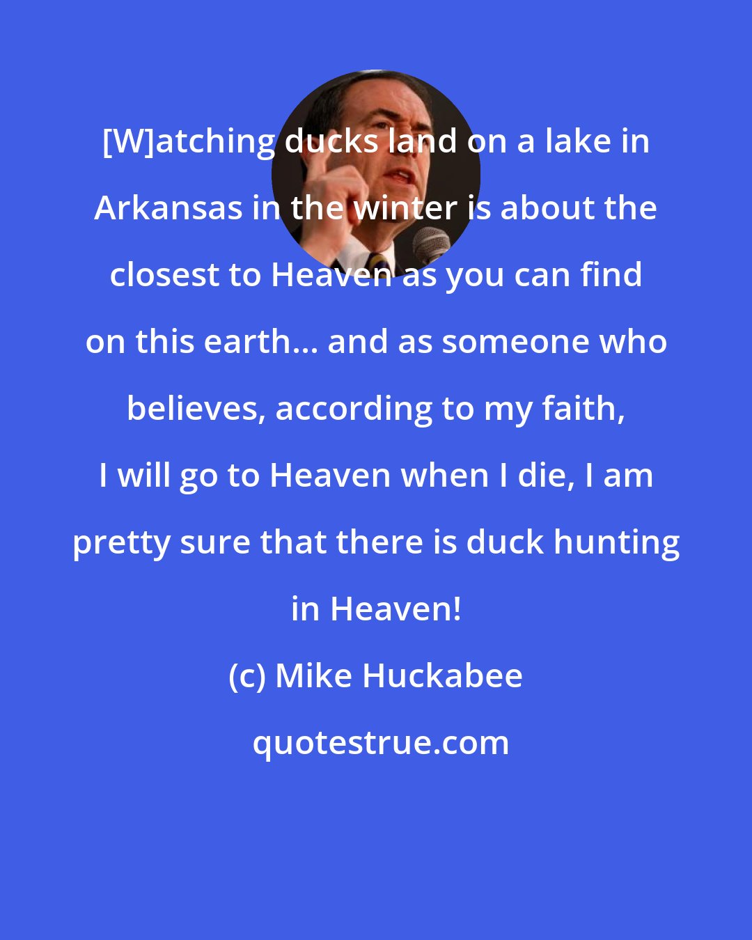 Mike Huckabee: [W]atching ducks land on a lake in Arkansas in the winter is about the closest to Heaven as you can find on this earth... and as someone who believes, according to my faith, I will go to Heaven when I die, I am pretty sure that there is duck hunting in Heaven!