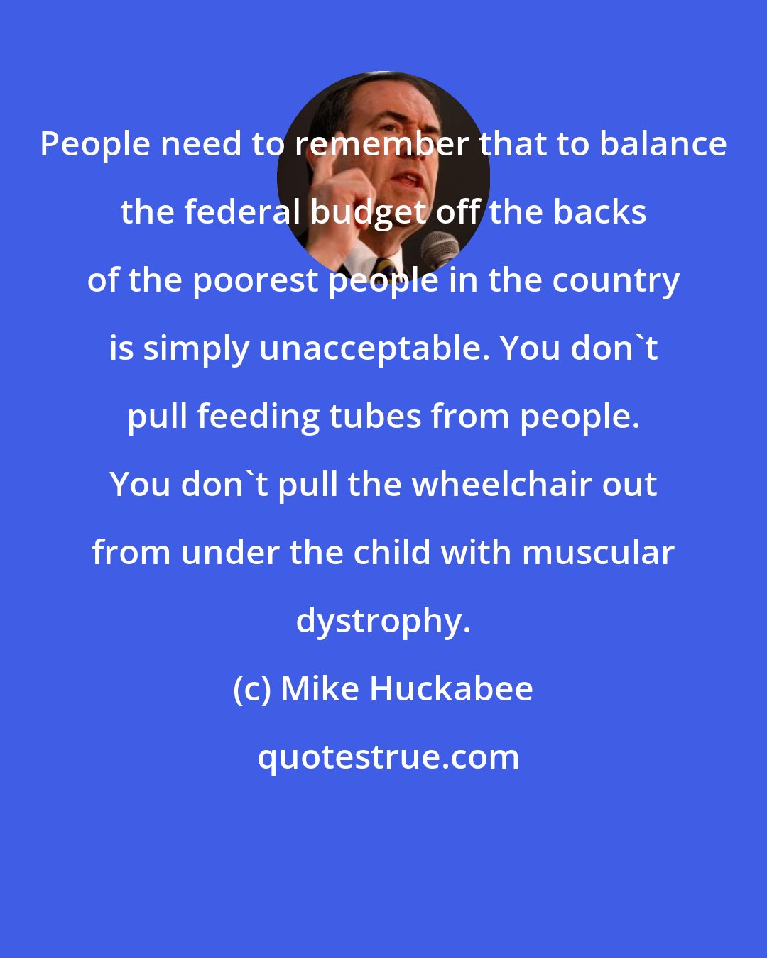 Mike Huckabee: People need to remember that to balance the federal budget off the backs of the poorest people in the country is simply unacceptable. You don't pull feeding tubes from people. You don't pull the wheelchair out from under the child with muscular dystrophy.