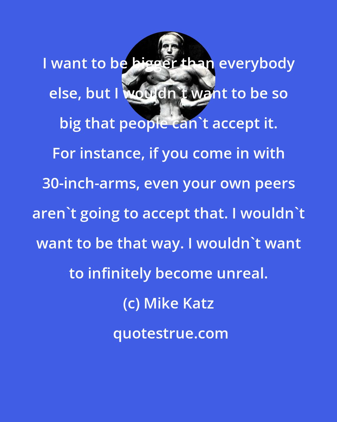 Mike Katz: I want to be bigger than everybody else, but I wouldn't want to be so big that people can't accept it. For instance, if you come in with 30-inch-arms, even your own peers aren't going to accept that. I wouldn't want to be that way. I wouldn't want to infinitely become unreal.
