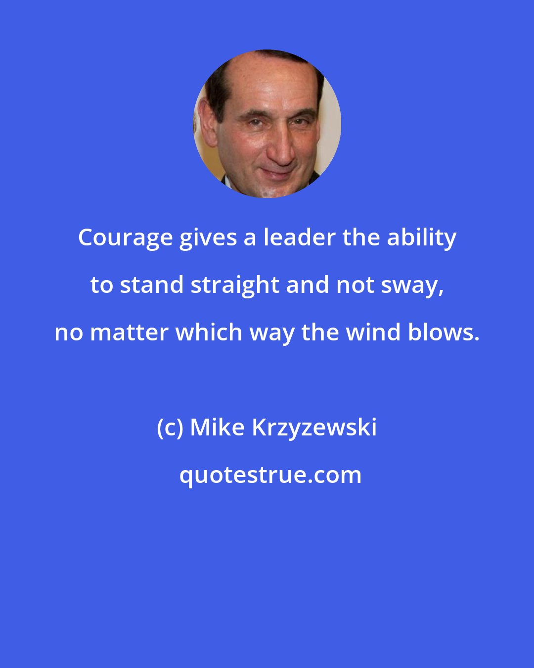 Mike Krzyzewski: Courage gives a leader the ability to stand straight and not sway, no matter which way the wind blows.