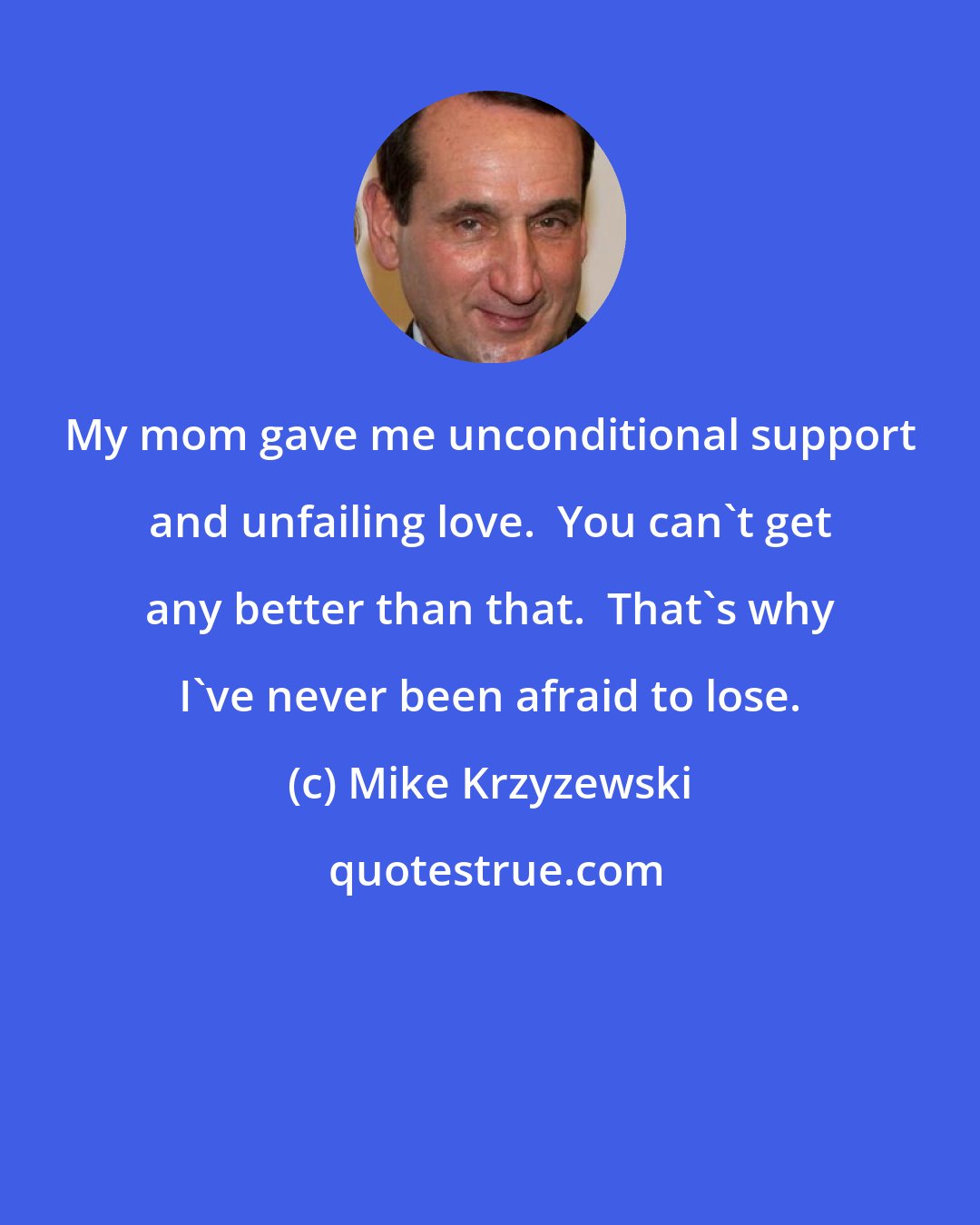Mike Krzyzewski: My mom gave me unconditional support and unfailing love.  You can't get any better than that.  That's why I've never been afraid to lose.