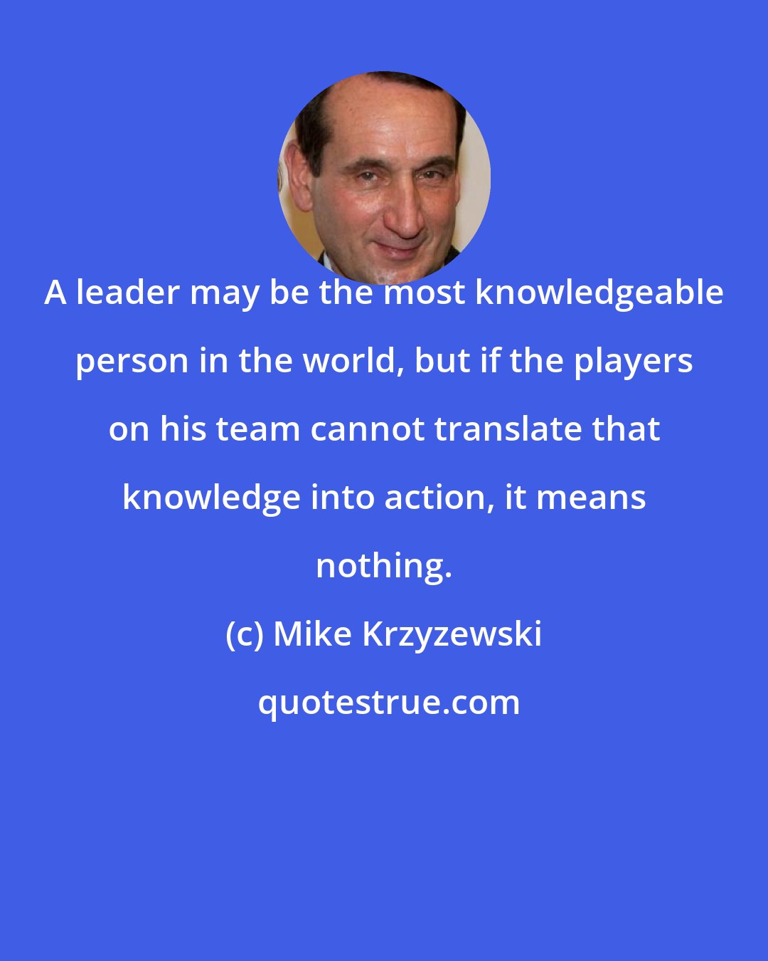 Mike Krzyzewski: A leader may be the most knowledgeable person in the world, but if the players on his team cannot translate that knowledge into action, it means nothing.