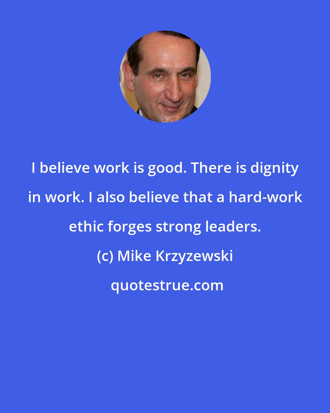 Mike Krzyzewski: I believe work is good. There is dignity in work. I also believe that a hard-work ethic forges strong leaders.