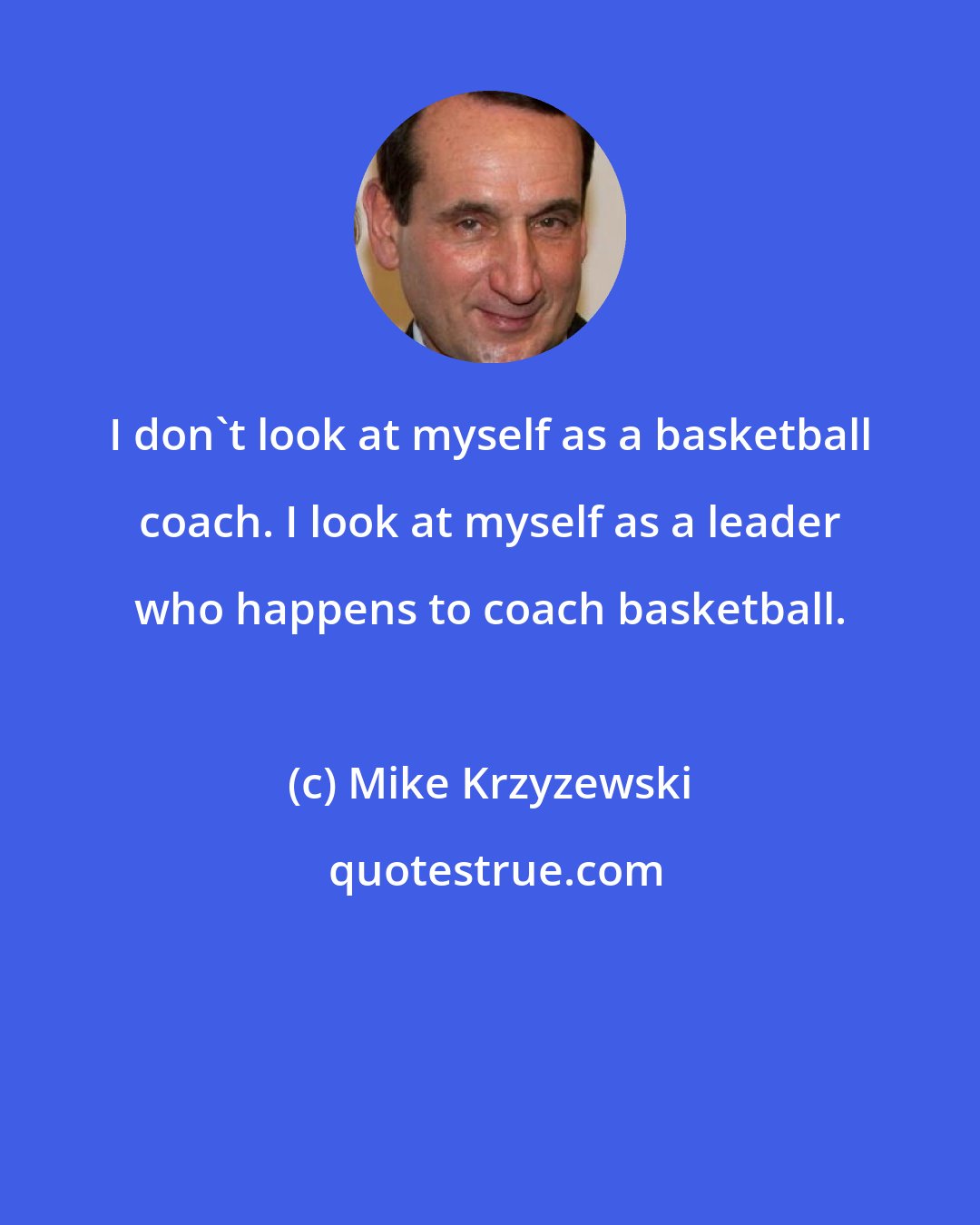Mike Krzyzewski: I don't look at myself as a basketball coach. I look at myself as a leader who happens to coach basketball.