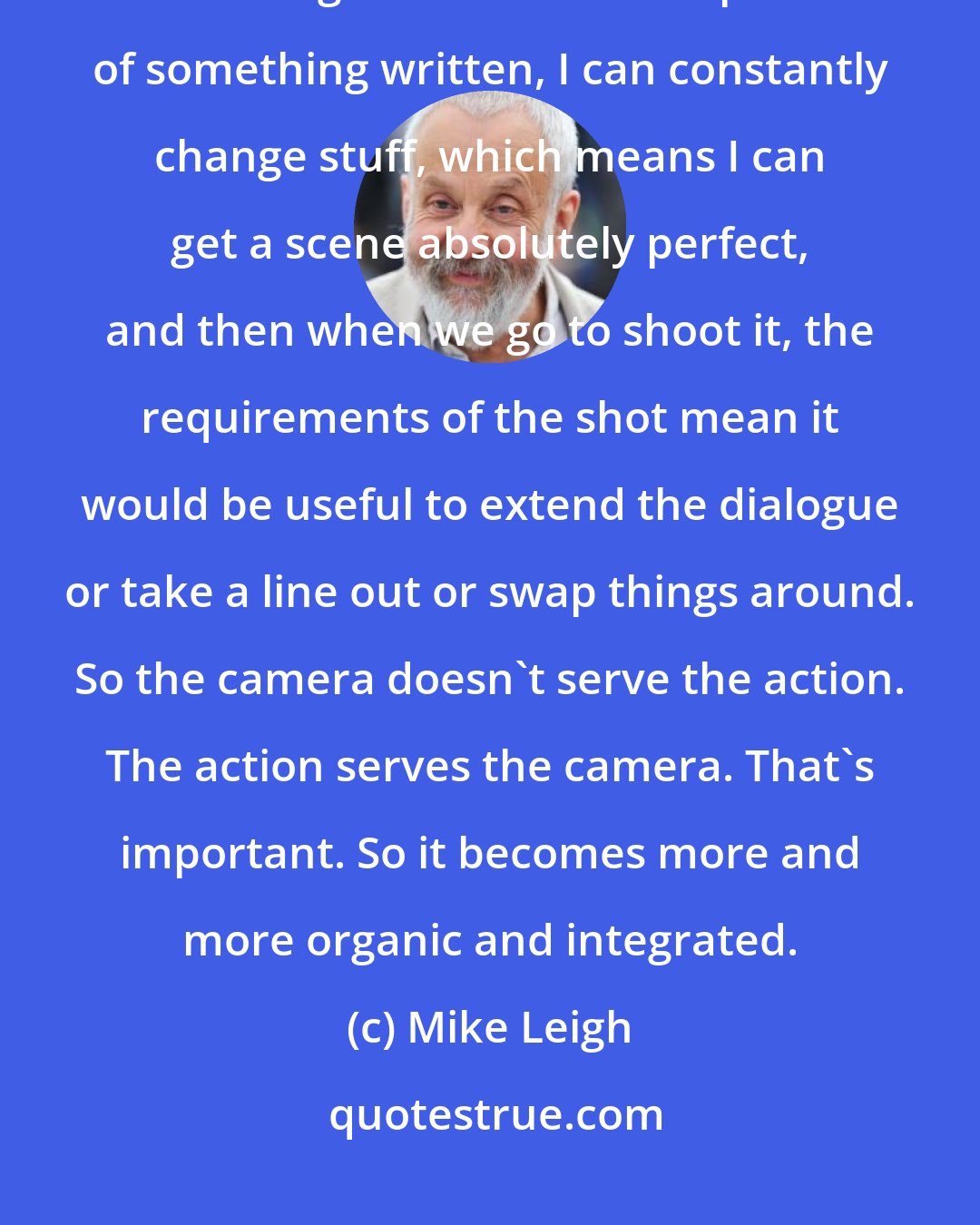 Mike Leigh: Because of the way that I work with the actors and because a scene is not in this rigid and literal interpretation of something written, I can constantly change stuff, which means I can get a scene absolutely perfect, and then when we go to shoot it, the requirements of the shot mean it would be useful to extend the dialogue or take a line out or swap things around. So the camera doesn't serve the action. The action serves the camera. That's important. So it becomes more and more organic and integrated.