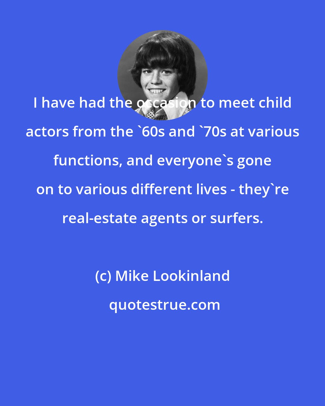 Mike Lookinland: I have had the occasion to meet child actors from the '60s and '70s at various functions, and everyone's gone on to various different lives - they're real-estate agents or surfers.