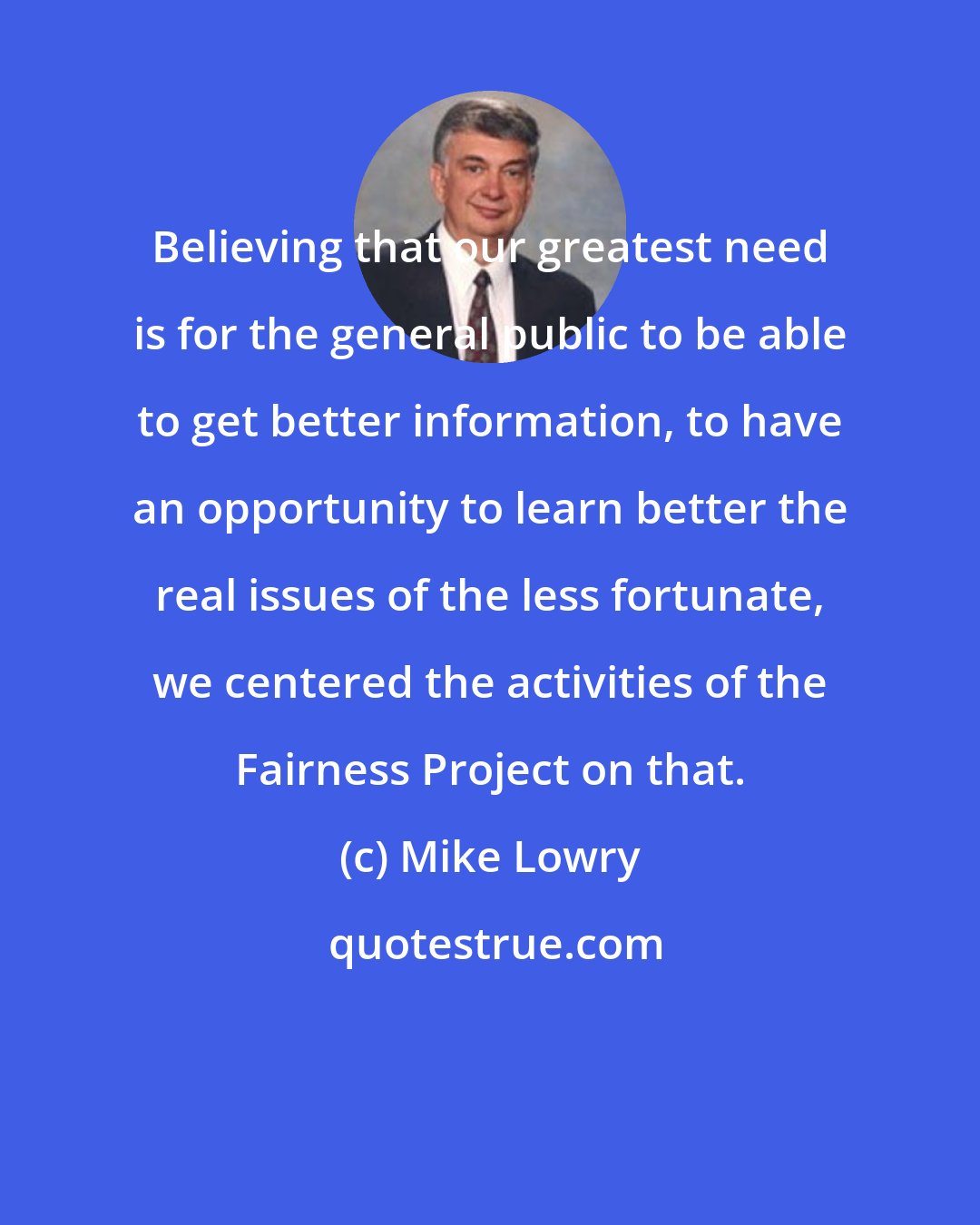 Mike Lowry: Believing that our greatest need is for the general public to be able to get better information, to have an opportunity to learn better the real issues of the less fortunate, we centered the activities of the Fairness Project on that.