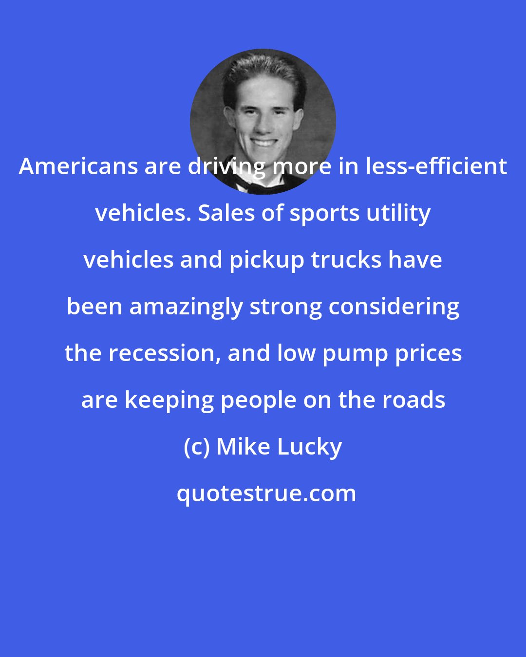 Mike Lucky: Americans are driving more in less-efficient vehicles. Sales of sports utility vehicles and pickup trucks have been amazingly strong considering the recession, and low pump prices are keeping people on the roads