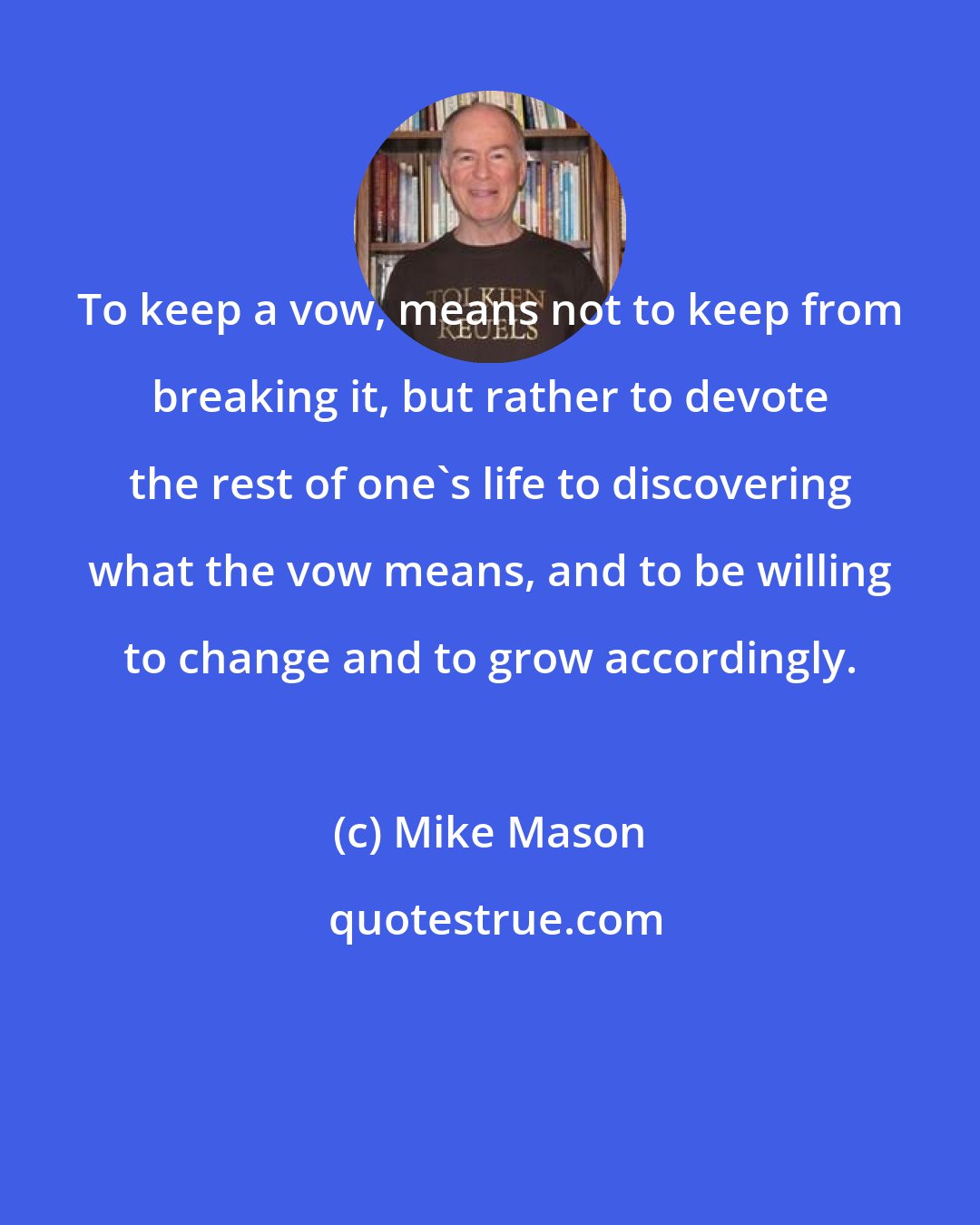 Mike Mason: To keep a vow, means not to keep from breaking it, but rather to devote the rest of one's life to discovering what the vow means, and to be willing to change and to grow accordingly.