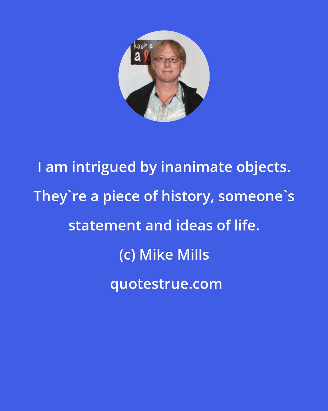 Mike Mills: I am intrigued by inanimate objects. They're a piece of history, someone's statement and ideas of life.