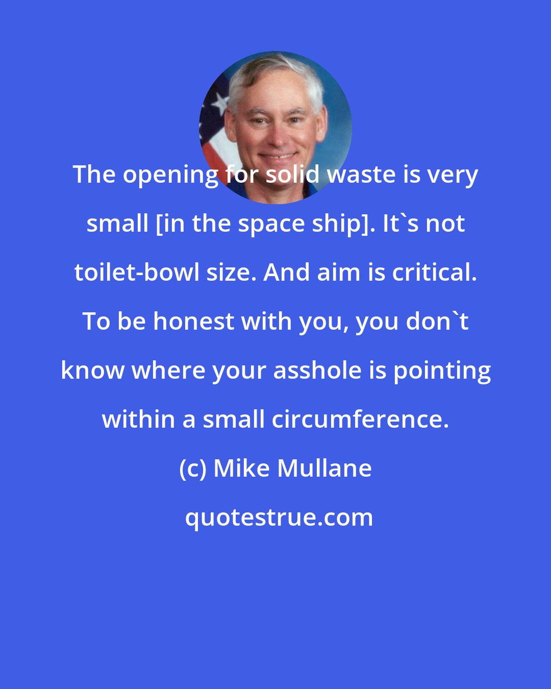 Mike Mullane: The opening for solid waste is very small [in the space ship]. It's not toilet-bowl size. And aim is critical. To be honest with you, you don't know where your asshole is pointing within a small circumference.