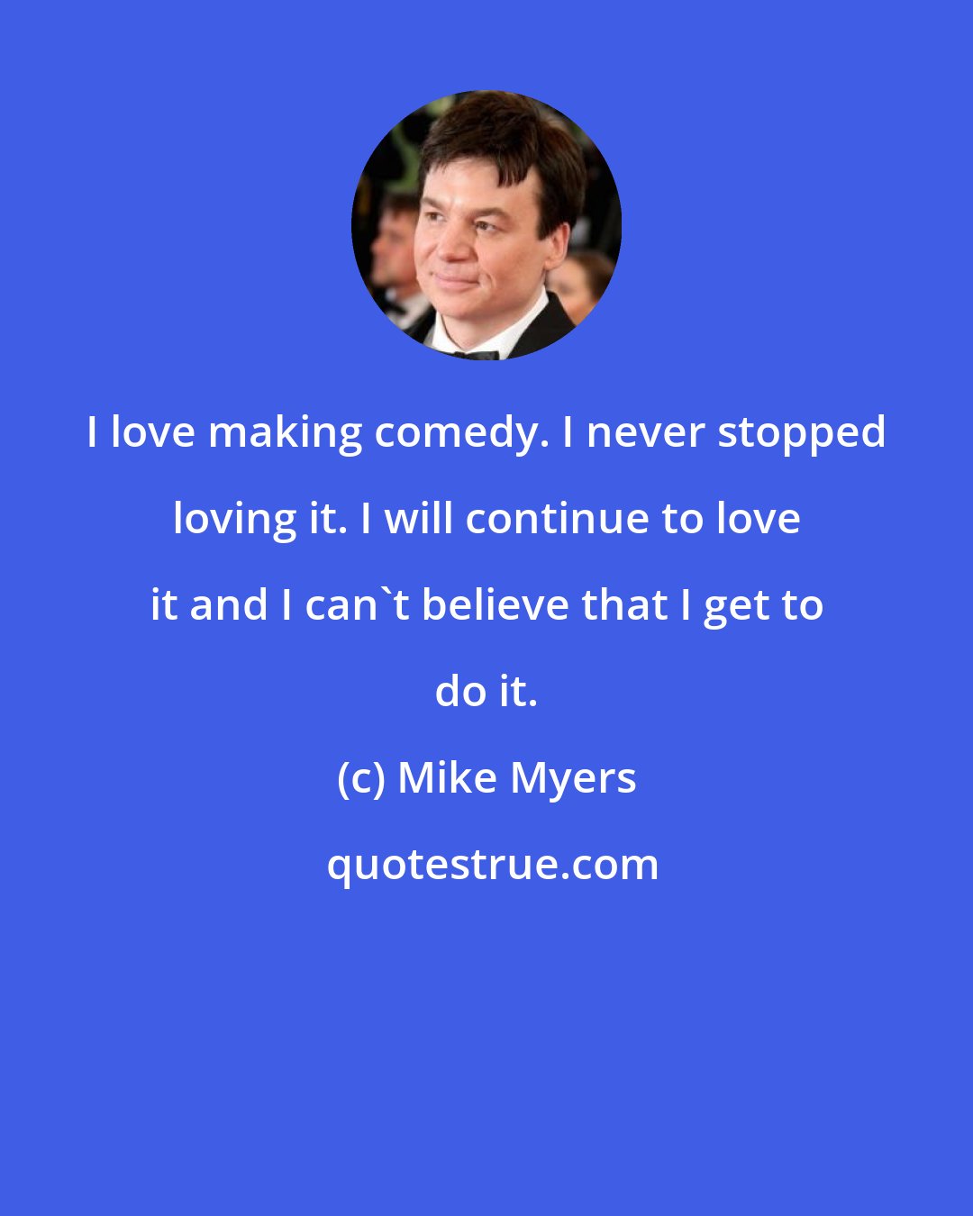 Mike Myers: I love making comedy. I never stopped loving it. I will continue to love it and I can't believe that I get to do it.