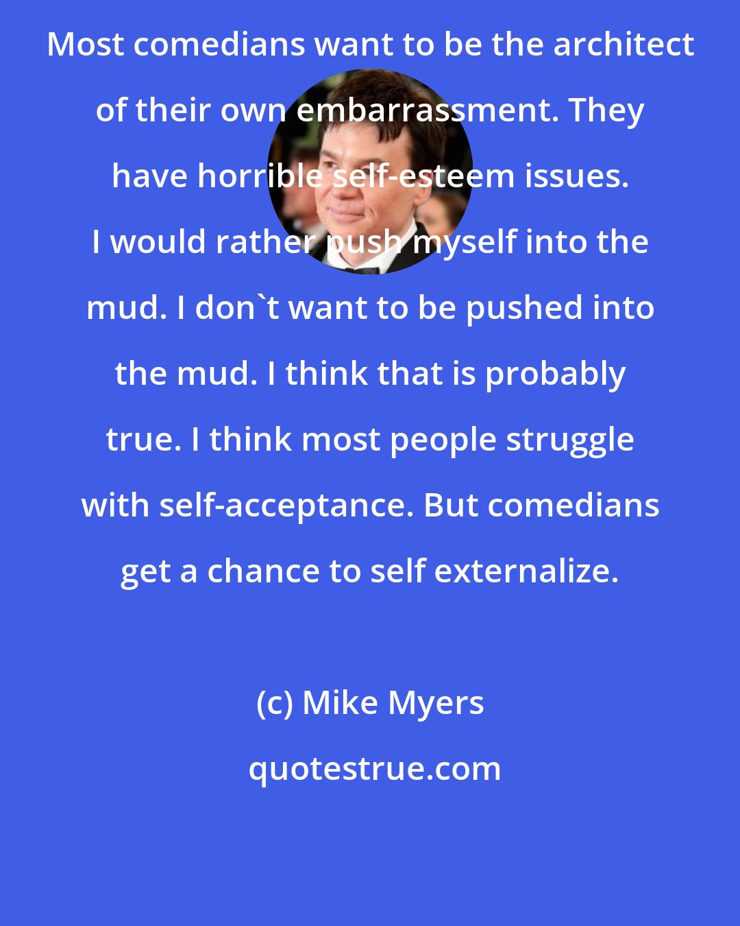 Mike Myers: Most comedians want to be the architect of their own embarrassment. They have horrible self-esteem issues. I would rather push myself into the mud. I don't want to be pushed into the mud. I think that is probably true. I think most people struggle with self-acceptance. But comedians get a chance to self externalize.