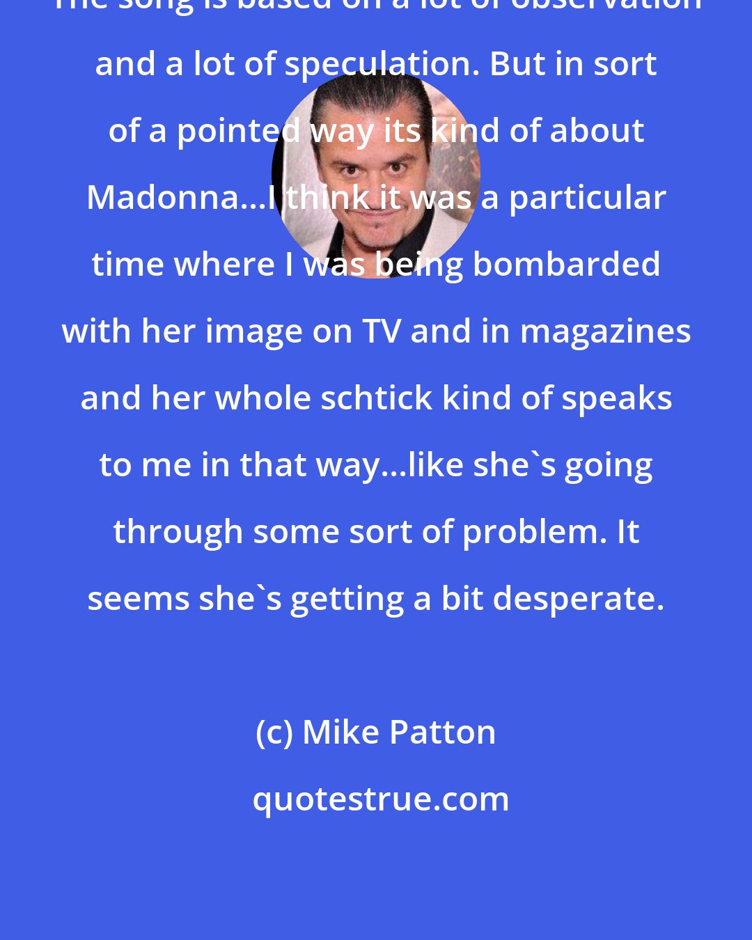 Mike Patton: The song is based on a lot of observation and a lot of speculation. But in sort of a pointed way its kind of about Madonna...I think it was a particular time where I was being bombarded with her image on TV and in magazines and her whole schtick kind of speaks to me in that way...like she's going through some sort of problem. It seems she's getting a bit desperate.