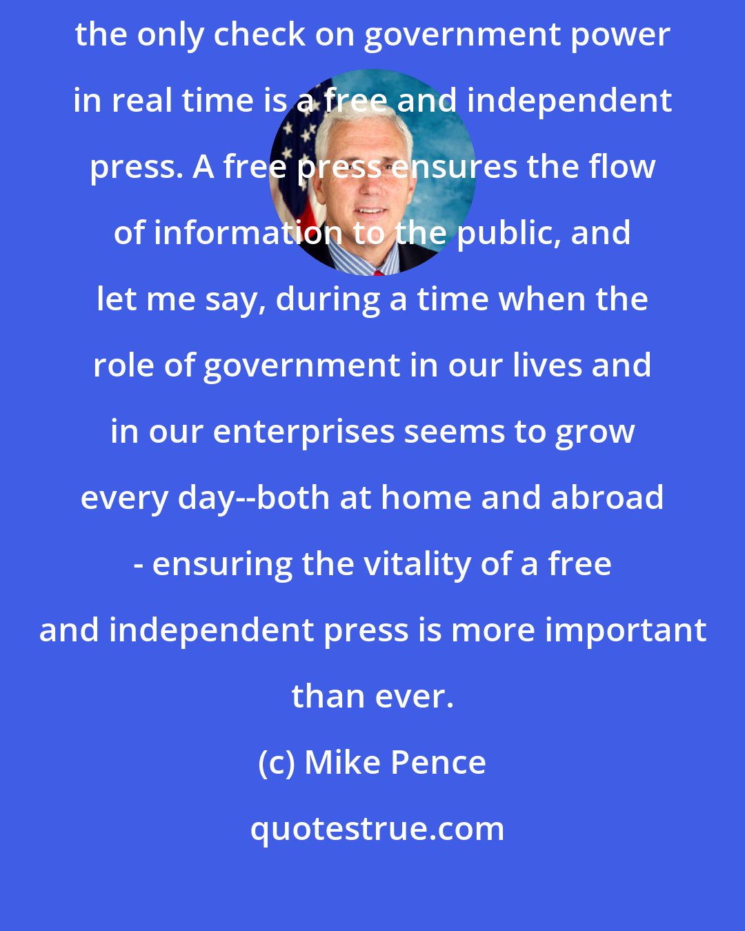 Mike Pence: As a conservative who believes in limited government, I believe the only check on government power in real time is a free and independent press. A free press ensures the flow of information to the public, and let me say, during a time when the role of government in our lives and in our enterprises seems to grow every day--both at home and abroad - ensuring the vitality of a free and independent press is more important than ever.