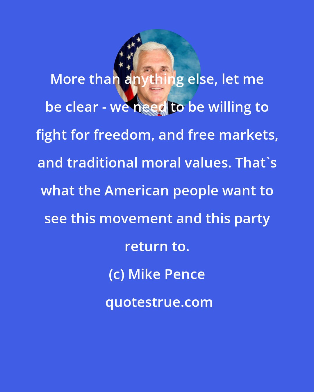 Mike Pence: More than anything else, let me be clear - we need to be willing to fight for freedom, and free markets, and traditional moral values. That's what the American people want to see this movement and this party return to.