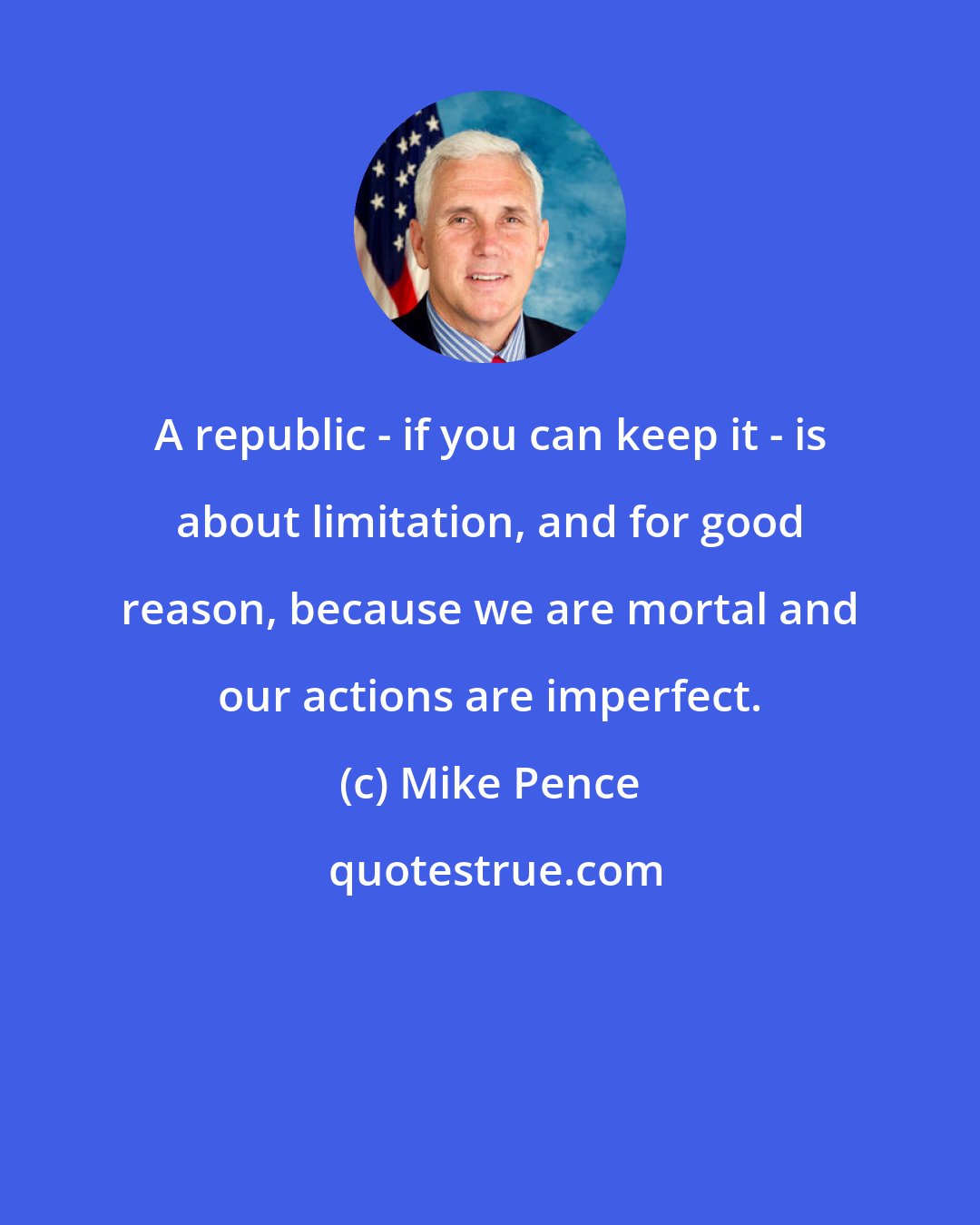 Mike Pence: A republic - if you can keep it - is about limitation, and for good reason, because we are mortal and our actions are imperfect.