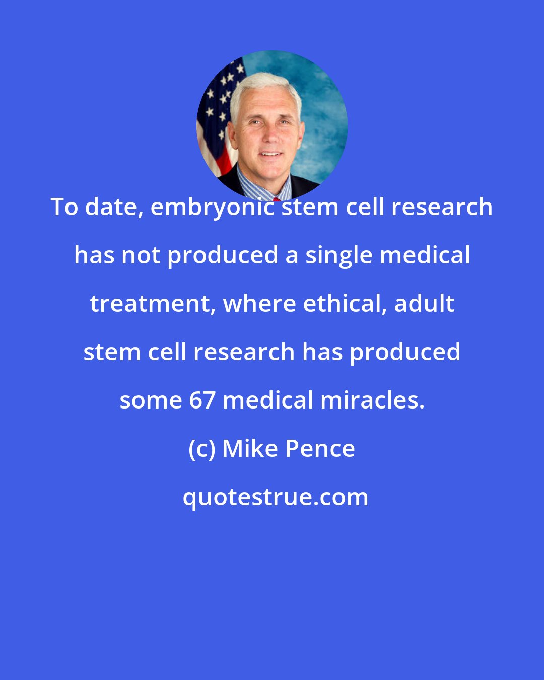 Mike Pence: To date, embryonic stem cell research has not produced a single medical treatment, where ethical, adult stem cell research has produced some 67 medical miracles.