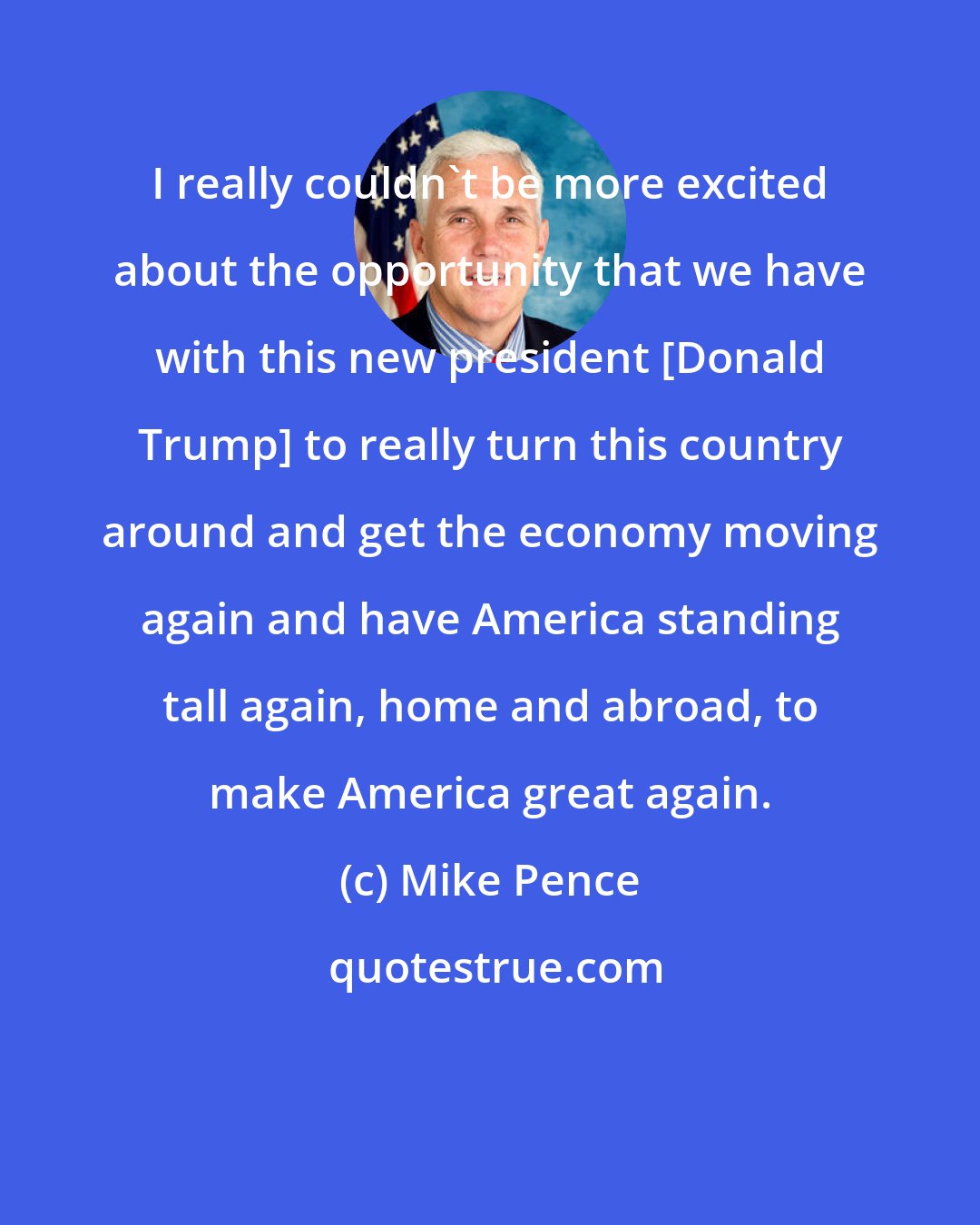 Mike Pence: I really couldn't be more excited about the opportunity that we have with this new president [Donald Trump] to really turn this country around and get the economy moving again and have America standing tall again, home and abroad, to make America great again.