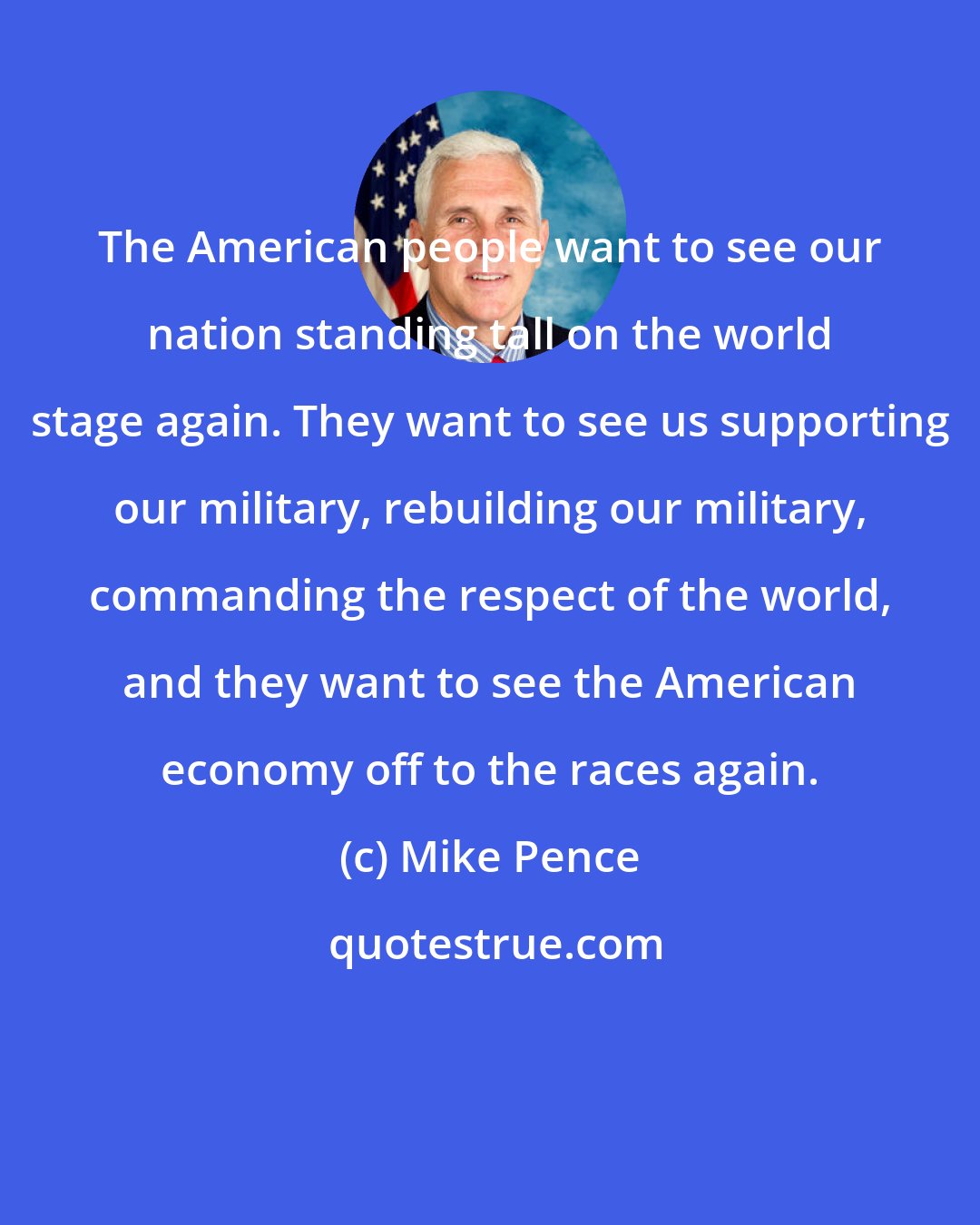 Mike Pence: The American people want to see our nation standing tall on the world stage again. They want to see us supporting our military, rebuilding our military, commanding the respect of the world, and they want to see the American economy off to the races again.