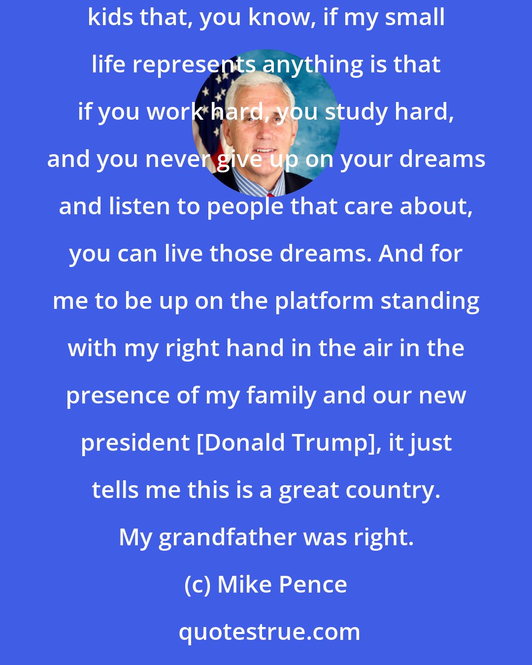 Mike Pence: This grandson of an Irish immigrant, after whom I was named, Richard Michael Cawley is my grandfather. I was right that - and I always tell kids that, you know, if my small life represents anything is that if you work hard, you study hard, and you never give up on your dreams and listen to people that care about, you can live those dreams. And for me to be up on the platform standing with my right hand in the air in the presence of my family and our new president [Donald Trump], it just tells me this is a great country. My grandfather was right.