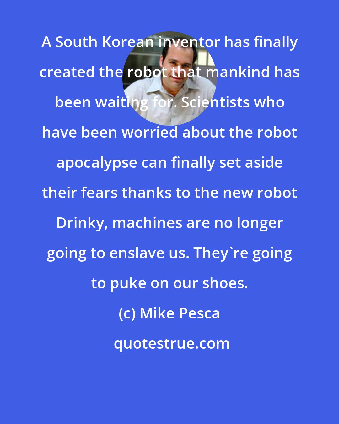 Mike Pesca: A South Korean inventor has finally created the robot that mankind has been waiting for. Scientists who have been worried about the robot apocalypse can finally set aside their fears thanks to the new robot Drinky, machines are no longer going to enslave us. They're going to puke on our shoes.