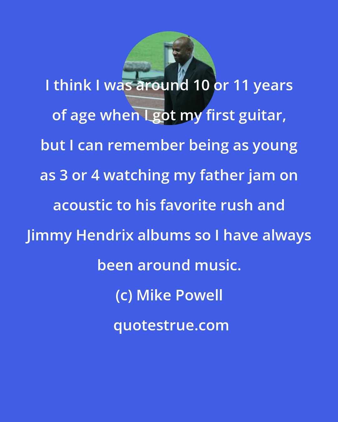 Mike Powell: I think I was around 10 or 11 years of age when I got my first guitar, but I can remember being as young as 3 or 4 watching my father jam on acoustic to his favorite rush and Jimmy Hendrix albums so I have always been around music.