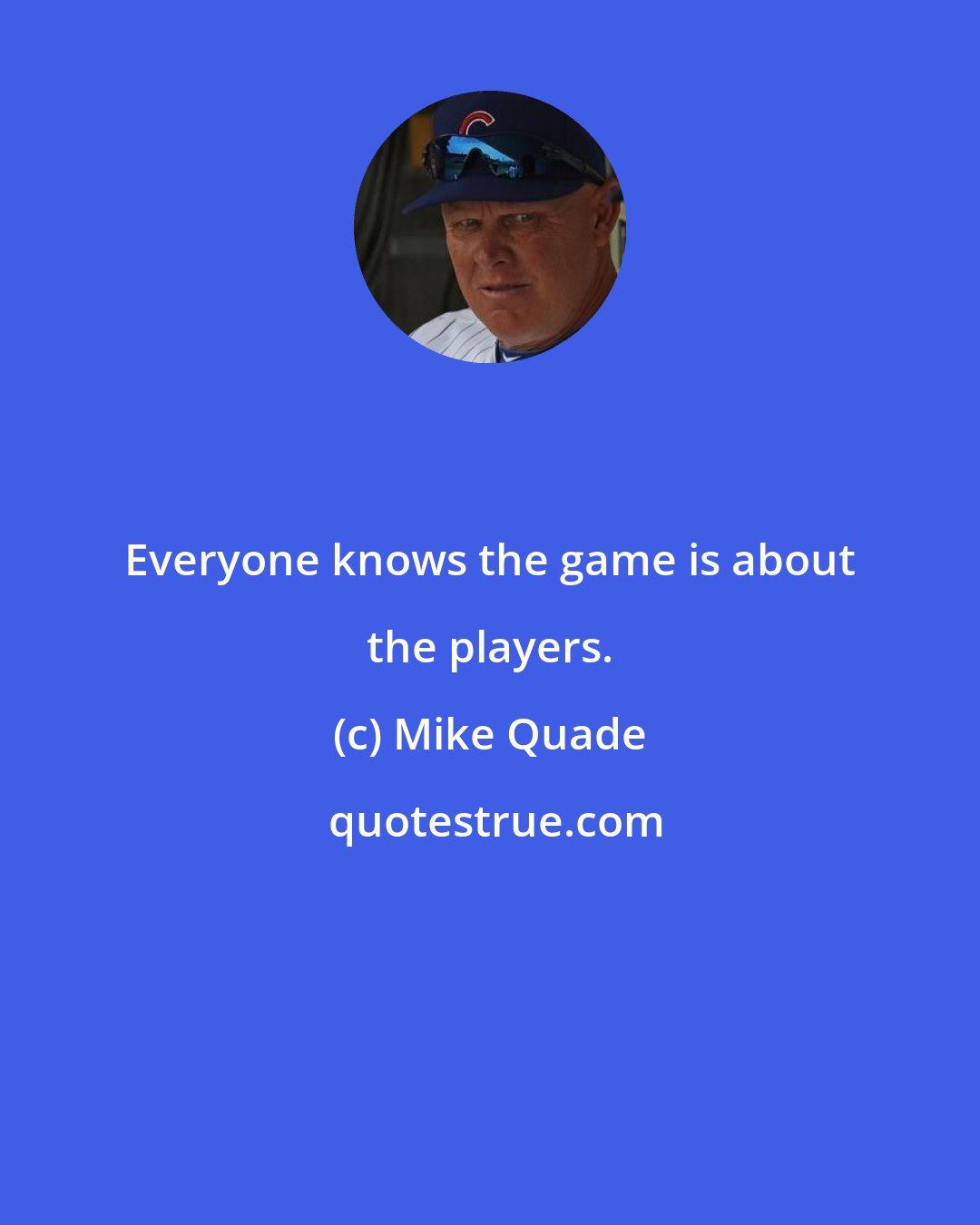 Mike Quade: Everyone knows the game is about the players.