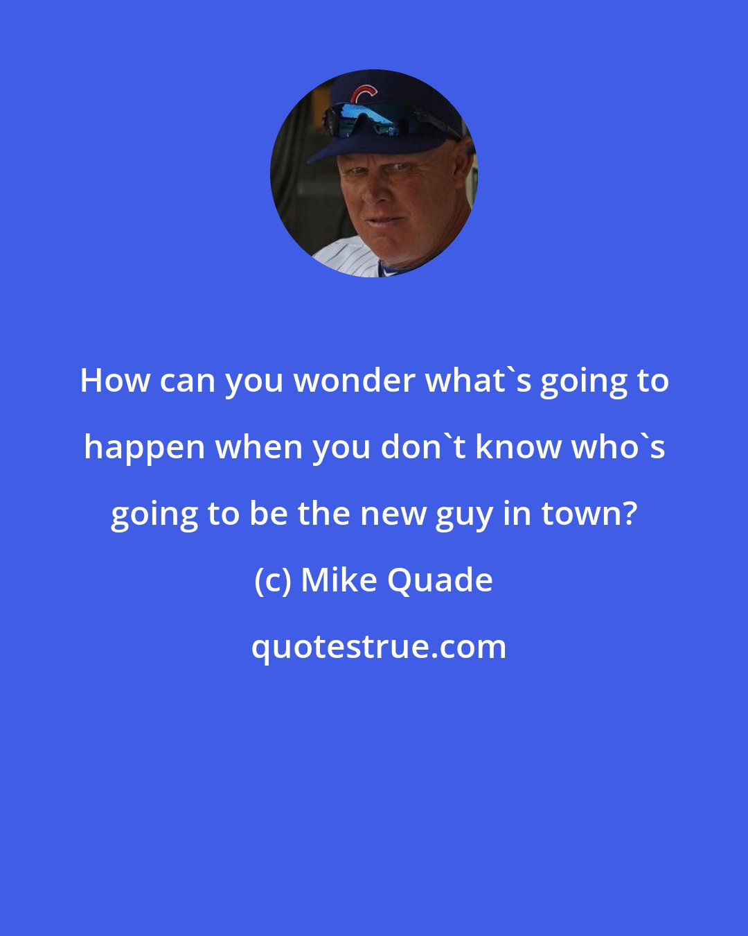 Mike Quade: How can you wonder what's going to happen when you don't know who's going to be the new guy in town?