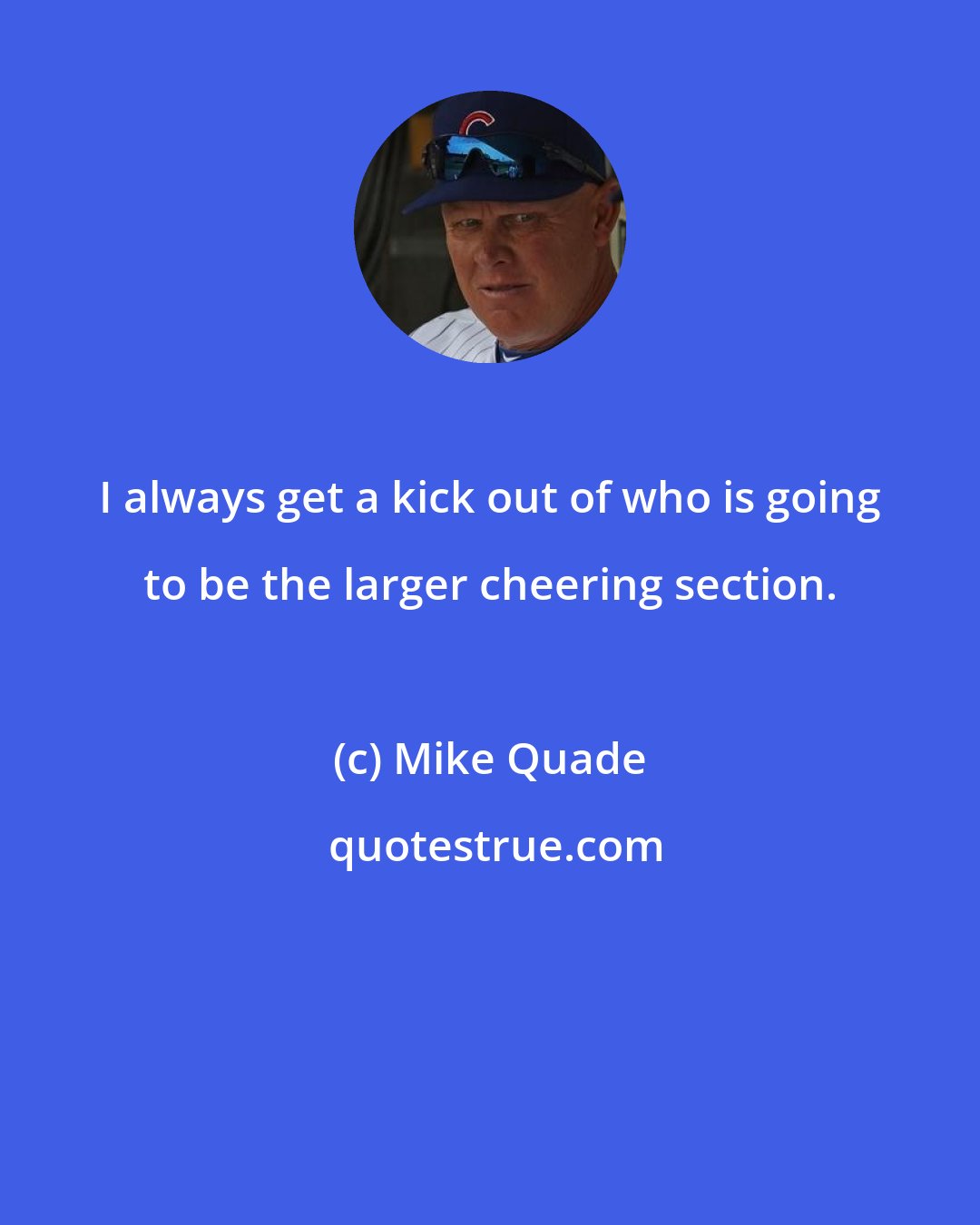 Mike Quade: I always get a kick out of who is going to be the larger cheering section.