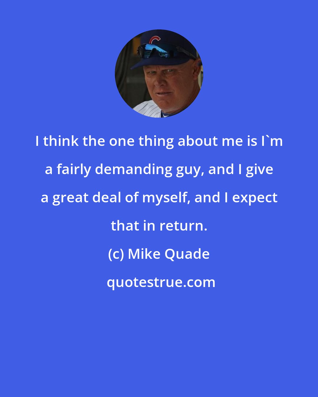 Mike Quade: I think the one thing about me is I'm a fairly demanding guy, and I give a great deal of myself, and I expect that in return.