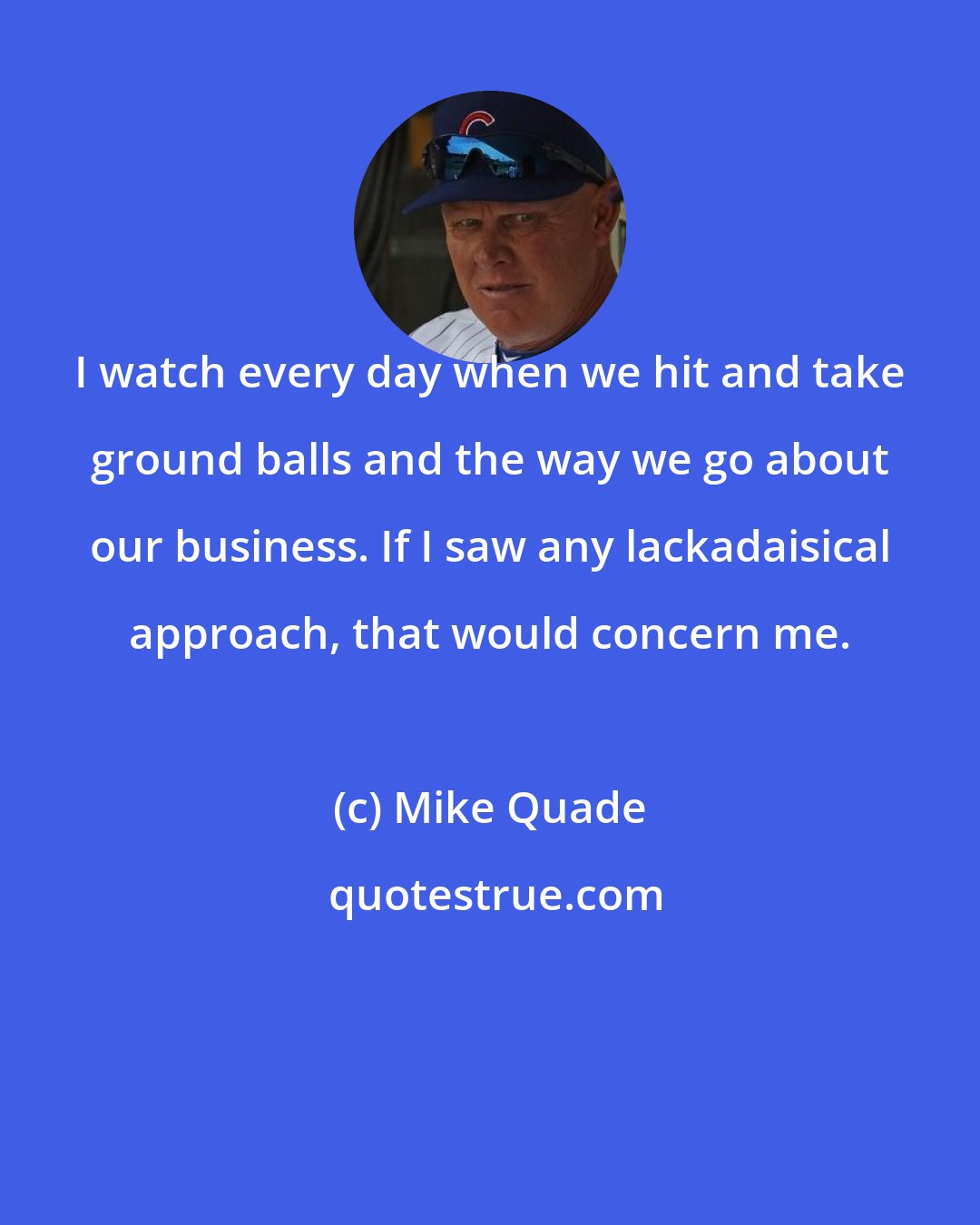 Mike Quade: I watch every day when we hit and take ground balls and the way we go about our business. If I saw any lackadaisical approach, that would concern me.