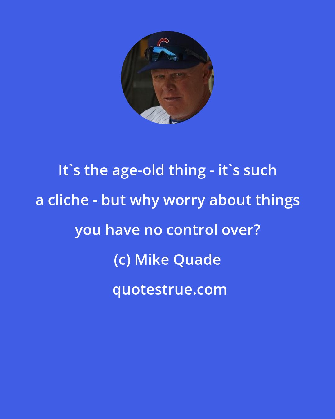 Mike Quade: It's the age-old thing - it's such a cliche - but why worry about things you have no control over?