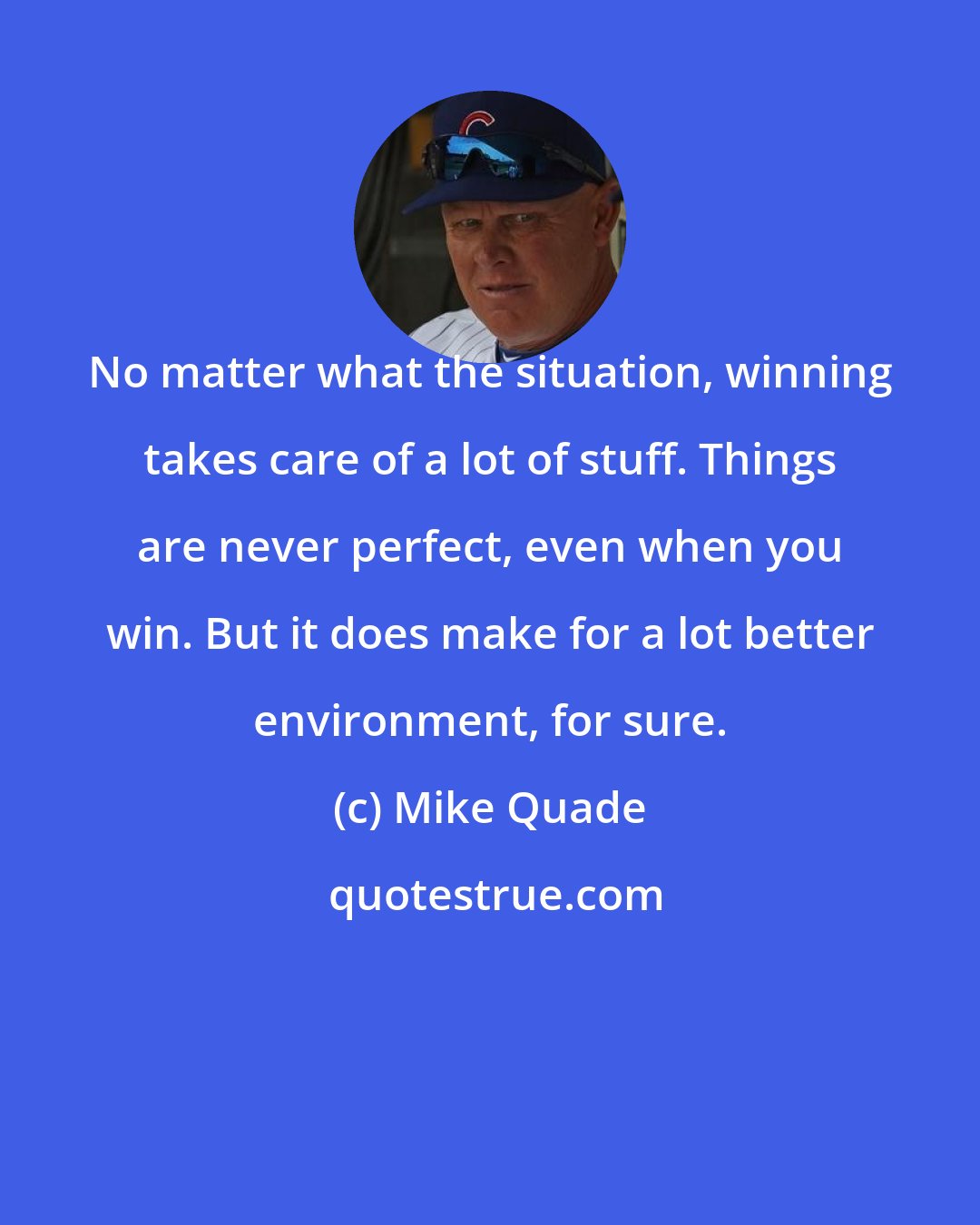 Mike Quade: No matter what the situation, winning takes care of a lot of stuff. Things are never perfect, even when you win. But it does make for a lot better environment, for sure.