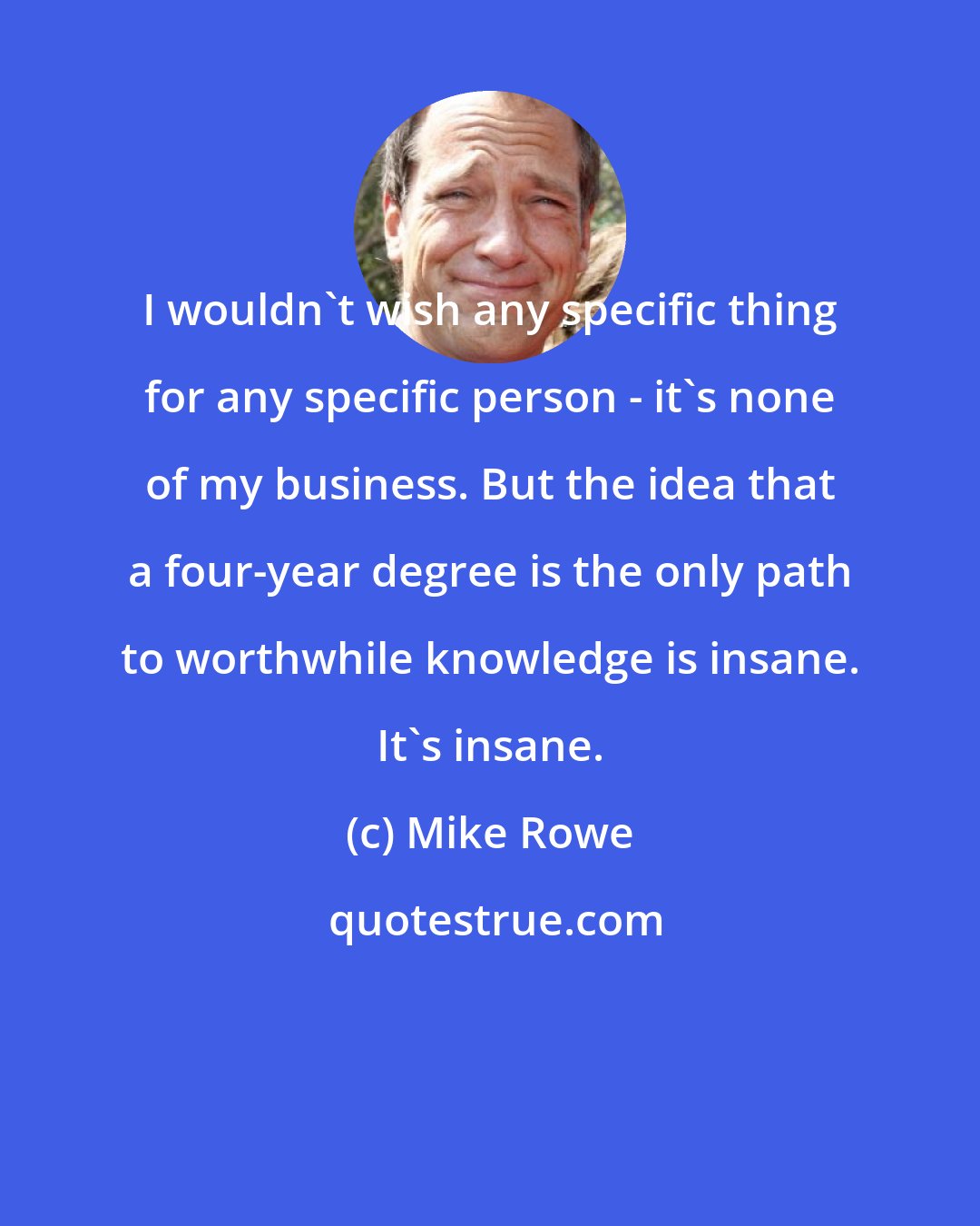 Mike Rowe: I wouldn't wish any specific thing for any specific person - it's none of my business. But the idea that a four-year degree is the only path to worthwhile knowledge is insane. It's insane.
