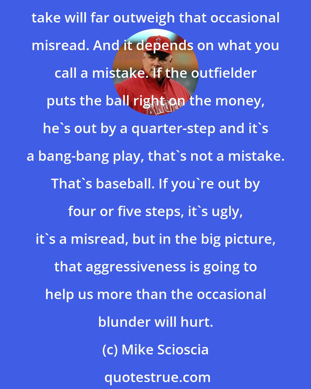 Mike Scioscia: In this game, you have to think about making plays, you can't worry about making mistakes. At times, a guy will get thrown out, but in the bigger scheme, the bases we're going to take will far outweigh that occasional misread. And it depends on what you call a mistake. If the outfielder puts the ball right on the money, he's out by a quarter-step and it's a bang-bang play, that's not a mistake. That's baseball. If you're out by four or five steps, it's ugly, it's a misread, but in the big picture, that aggressiveness is going to help us more than the occasional blunder will hurt.