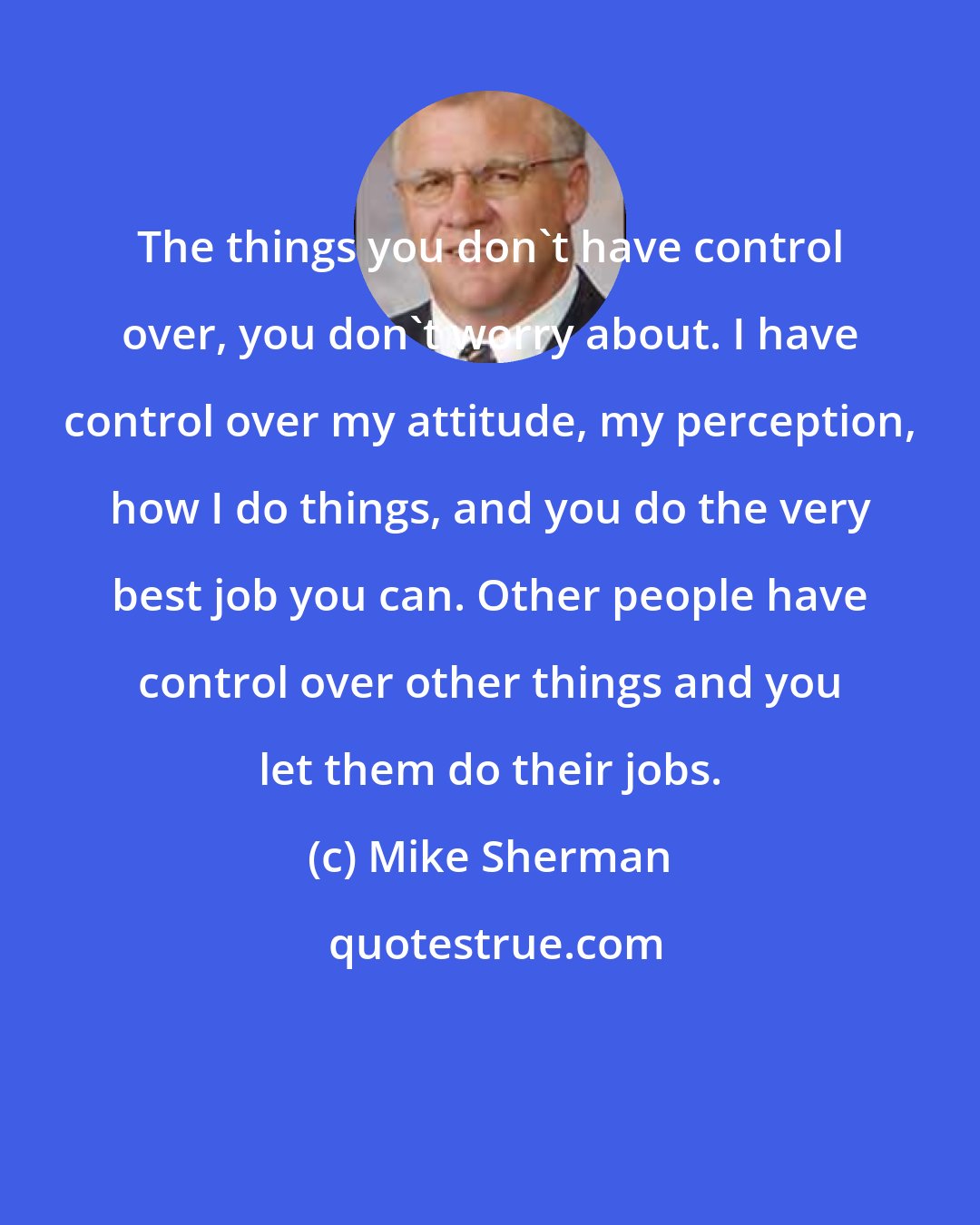 Mike Sherman: The things you don't have control over, you don't worry about. I have control over my attitude, my perception, how I do things, and you do the very best job you can. Other people have control over other things and you let them do their jobs.