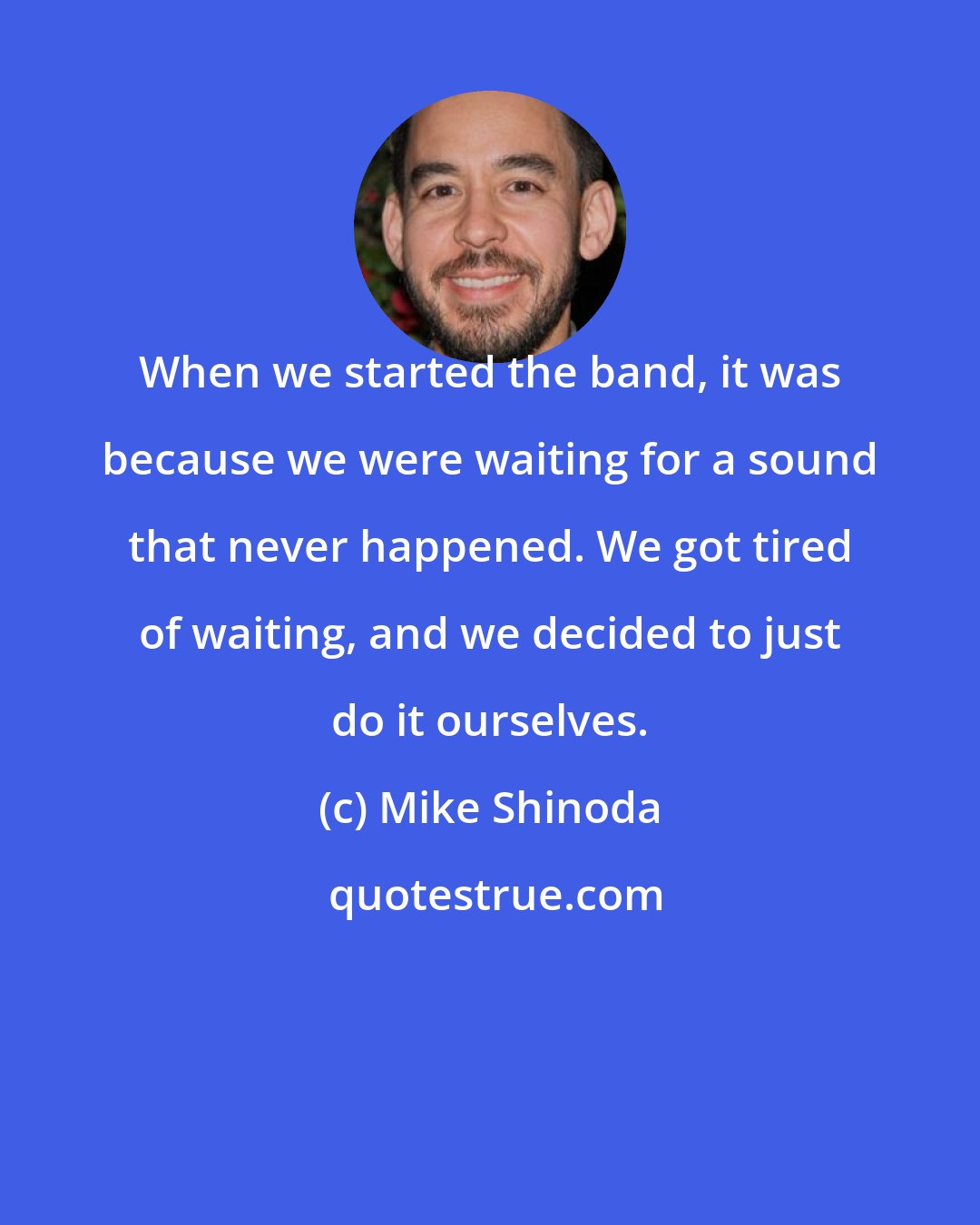 Mike Shinoda: When we started the band, it was because we were waiting for a sound that never happened. We got tired of waiting, and we decided to just do it ourselves.