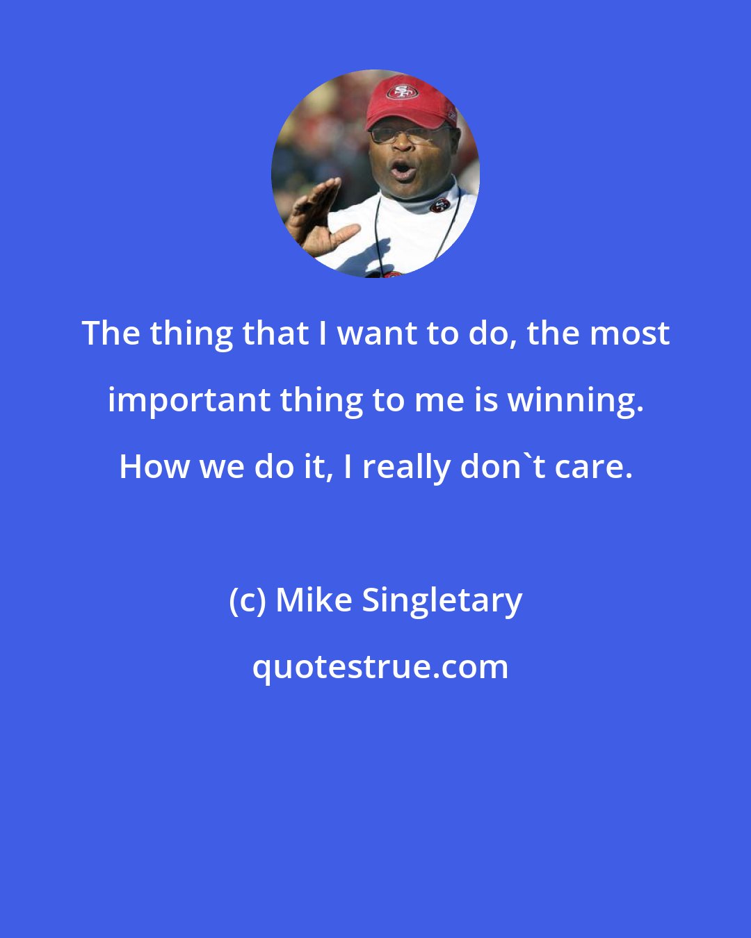 Mike Singletary: The thing that I want to do, the most important thing to me is winning. How we do it, I really don't care.