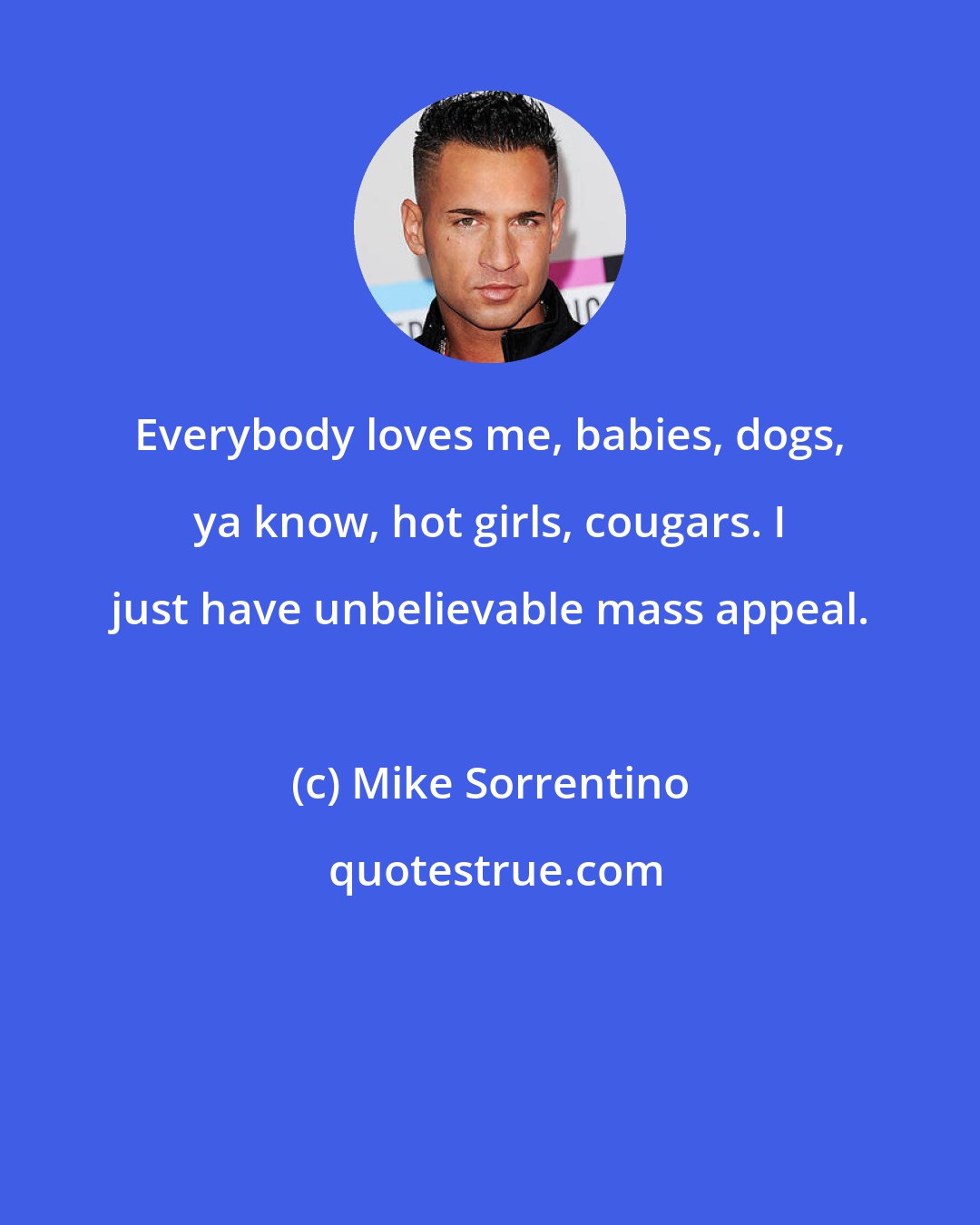 Mike Sorrentino: Everybody loves me, babies, dogs, ya know, hot girls, cougars. I just have unbelievable mass appeal.
