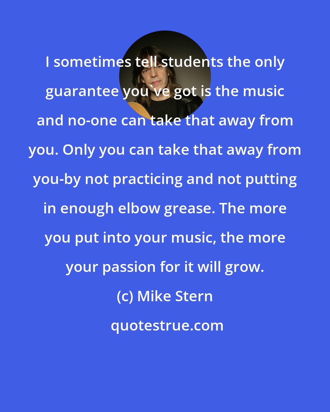 Mike Stern: I sometimes tell students the only guarantee you've got is the music and no-one can take that away from you. Only you can take that away from you-by not practicing and not putting in enough elbow grease. The more you put into your music, the more your passion for it will grow.