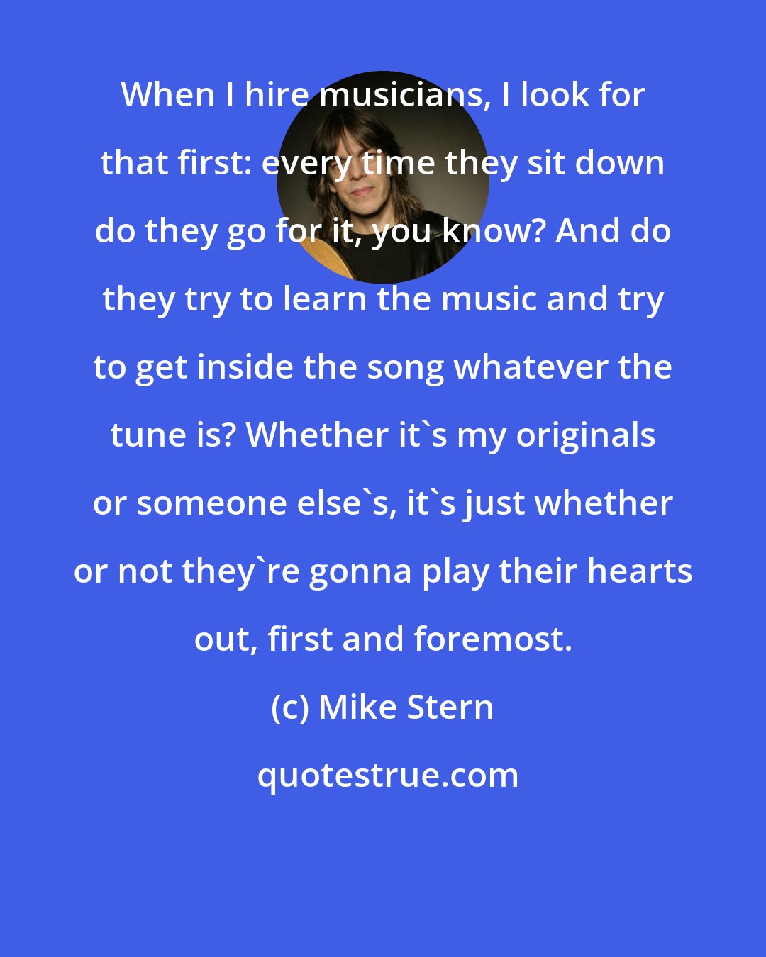 Mike Stern: When I hire musicians, I look for that first: every time they sit down do they go for it, you know? And do they try to learn the music and try to get inside the song whatever the tune is? Whether it's my originals or someone else's, it's just whether or not they're gonna play their hearts out, first and foremost.