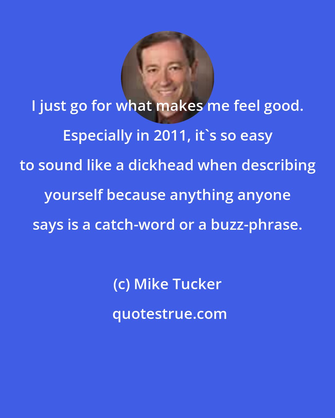 Mike Tucker: I just go for what makes me feel good. Especially in 2011, it's so easy to sound like a dickhead when describing yourself because anything anyone says is a catch-word or a buzz-phrase.