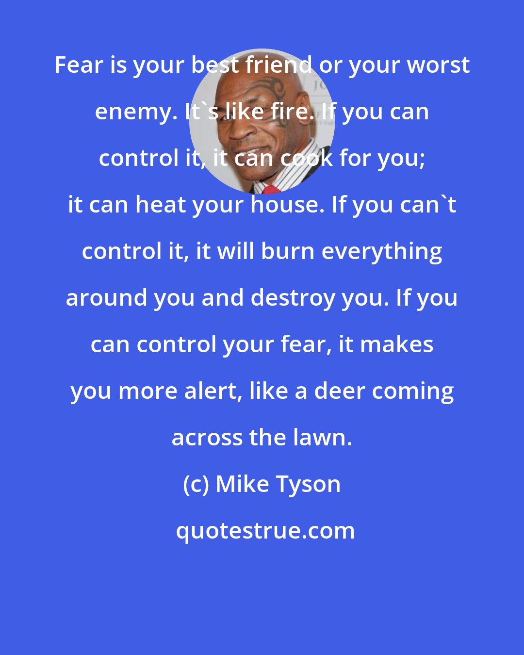 Mike Tyson: Fear is your best friend or your worst enemy. It's like fire. If you can control it, it can cook for you; it can heat your house. If you can't control it, it will burn everything around you and destroy you. If you can control your fear, it makes you more alert, like a deer coming across the lawn.