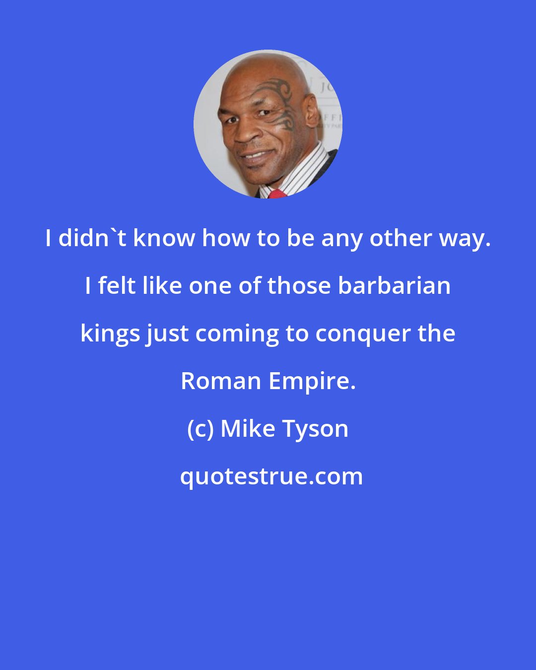 Mike Tyson: I didn't know how to be any other way. I felt like one of those barbarian kings just coming to conquer the Roman Empire.