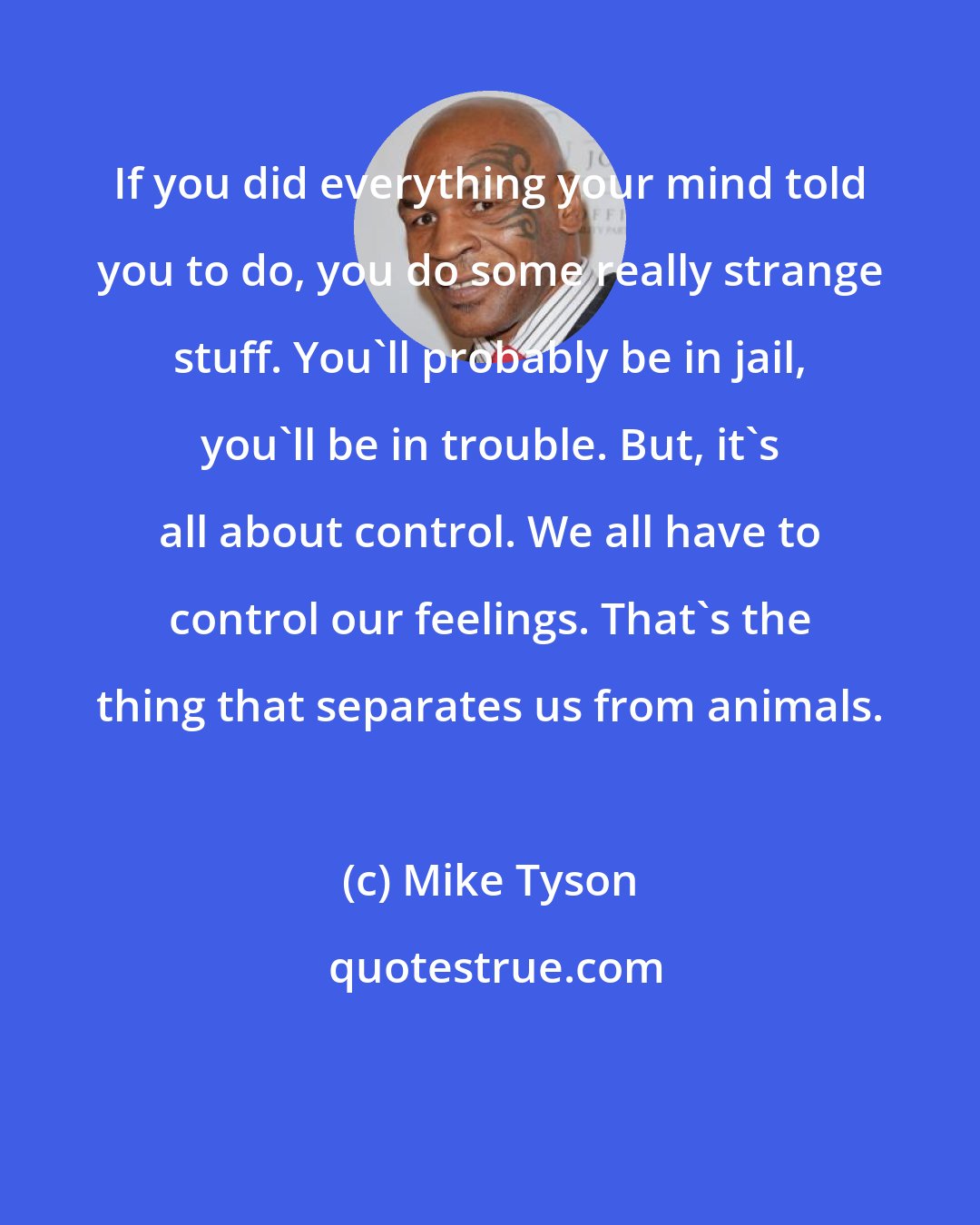 Mike Tyson: If you did everything your mind told you to do, you do some really strange stuff. You'll probably be in jail, you'll be in trouble. But, it's all about control. We all have to control our feelings. That's the thing that separates us from animals.